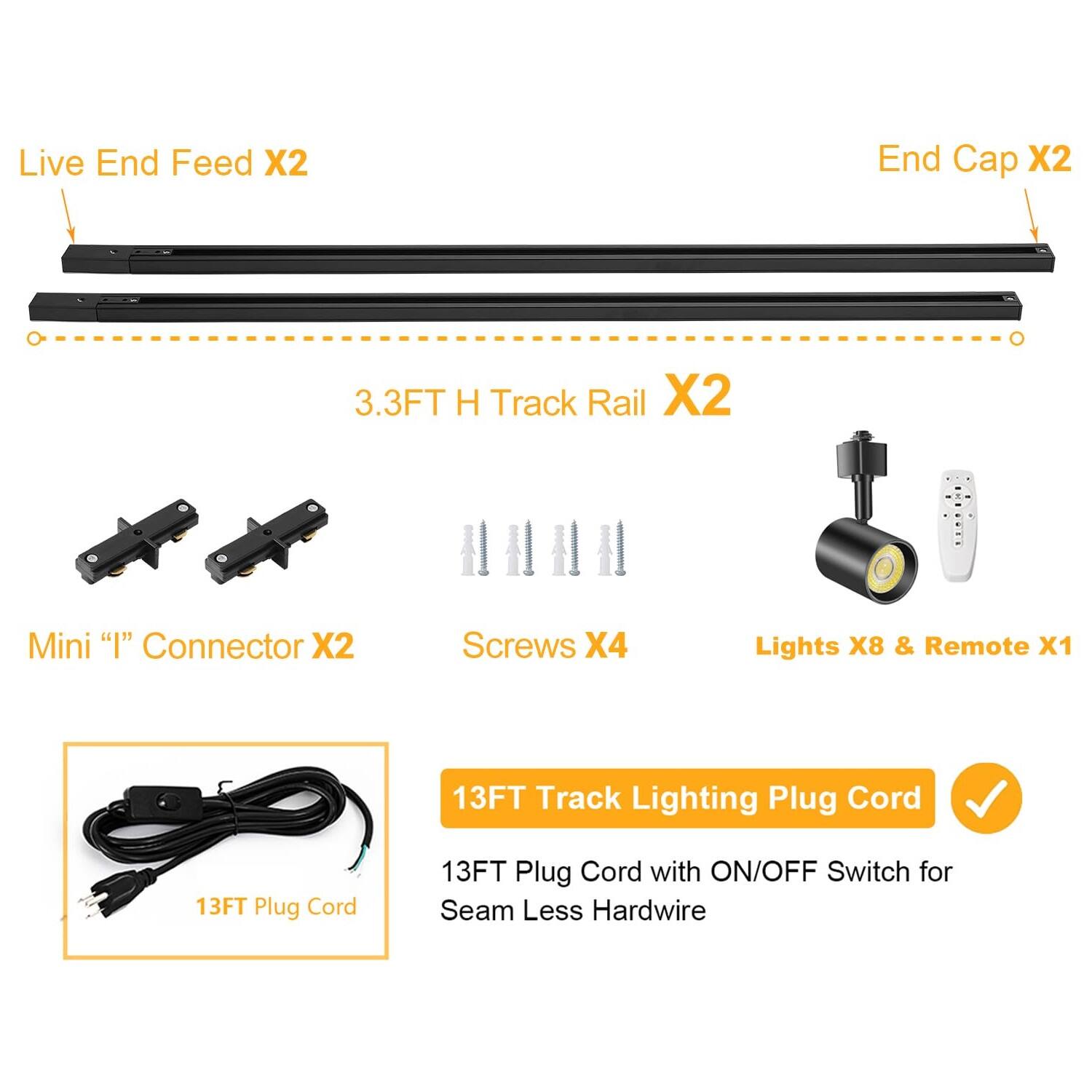 Live End Feed X2  
End Cap X2  
3.3FT H Track Rail X2  
Mini "I" Connector X2  
Screws X4  
Lights X8 & Remote X1  
13FT Track Lighting Plug Cord  
13FT Plug Cord with ON/OFF Switch for Seamless Hardwire