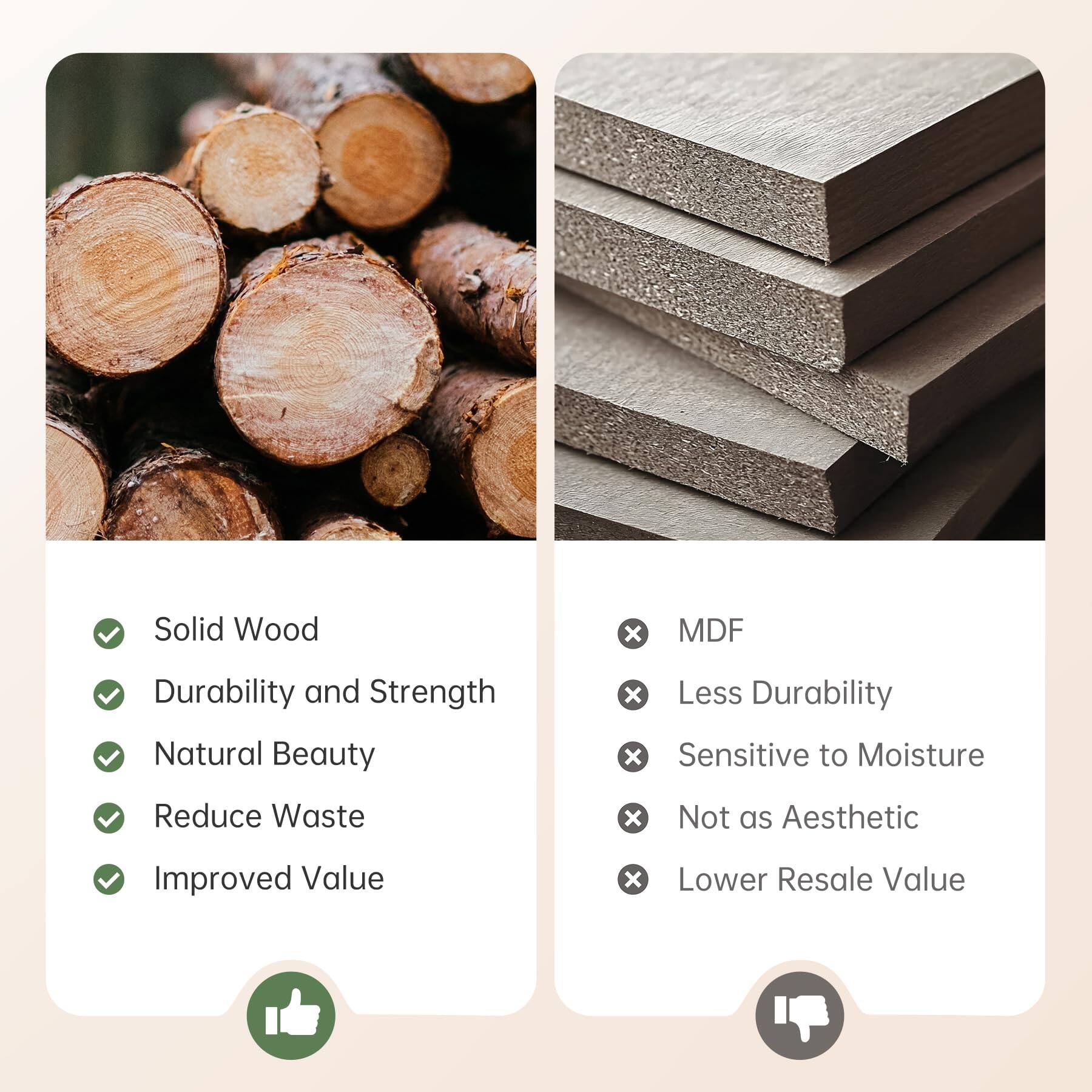 Solid Wood
- Durability and Strength
- Natural Beauty
- Reduce Waste
- Improved Value

MDF
- Less Durability
- Sensitive to Moisture
- Not as Aesthetic
- Lower Resale Value