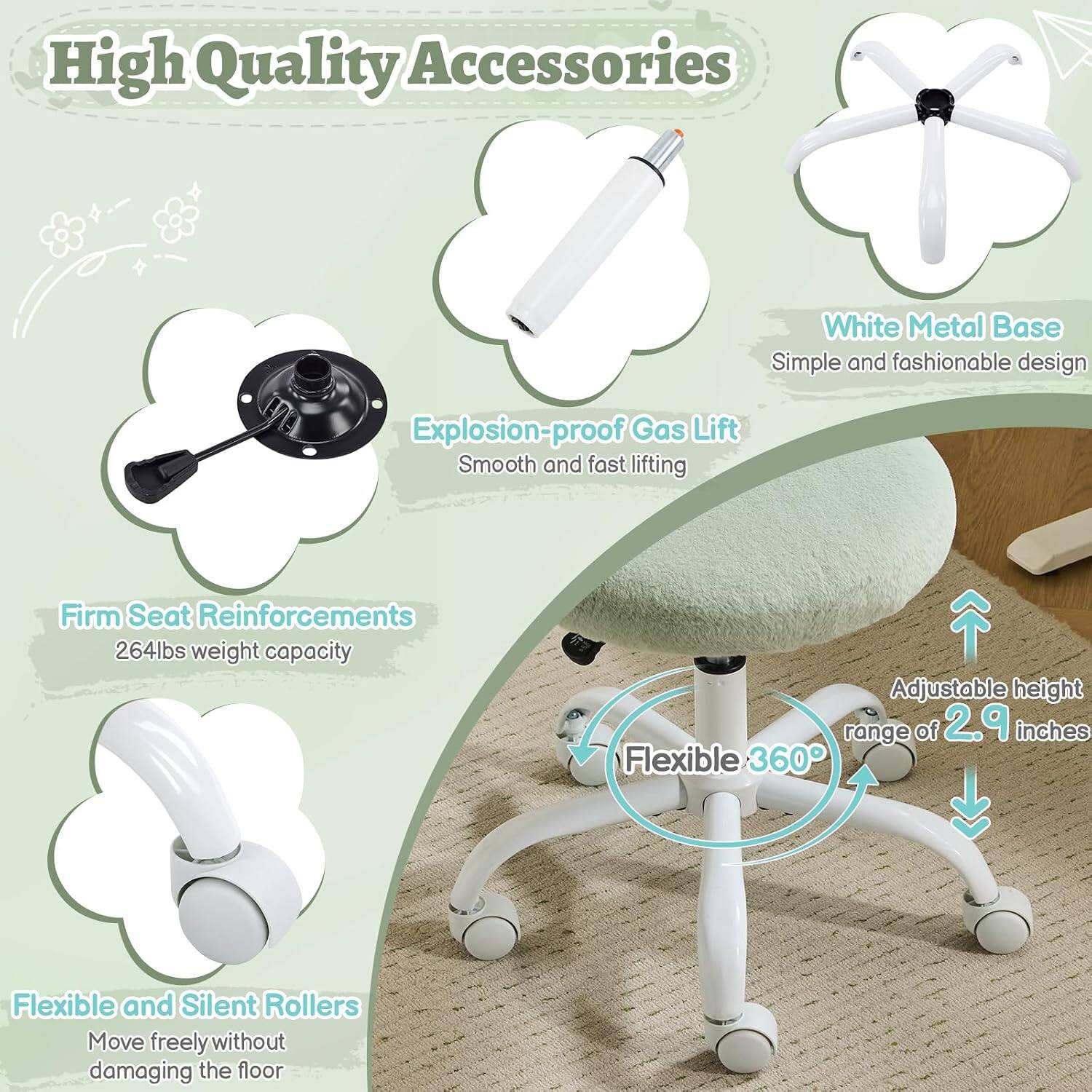 High Quality Accessories  
White Metal Base  
Simple and fashionable design  
Explosion-proof Gas Lift  
Smooth and fast lifting  
Firm Seat Reinforcements  
264lbs weight capacity  
Adjustable height range of 2.9 inches  
Flexible 360°  
Flexible and Silent Rollers  
Move freely without damaging the floor