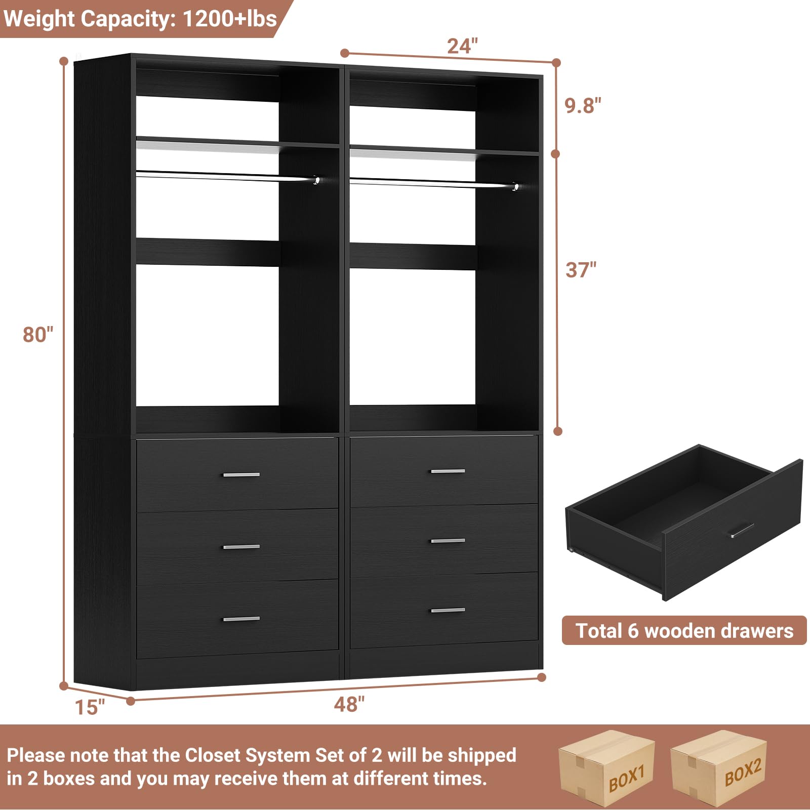 Weight Capacity: 1200+lbs  
24" x 9.8" x 37" x 80"  
Total 6 wooden drawers (15" x 48")  

Please note that the Closet System Set of 2 will be shipped in 2 boxes and you may receive them at different times.  
BOX1 BOX2