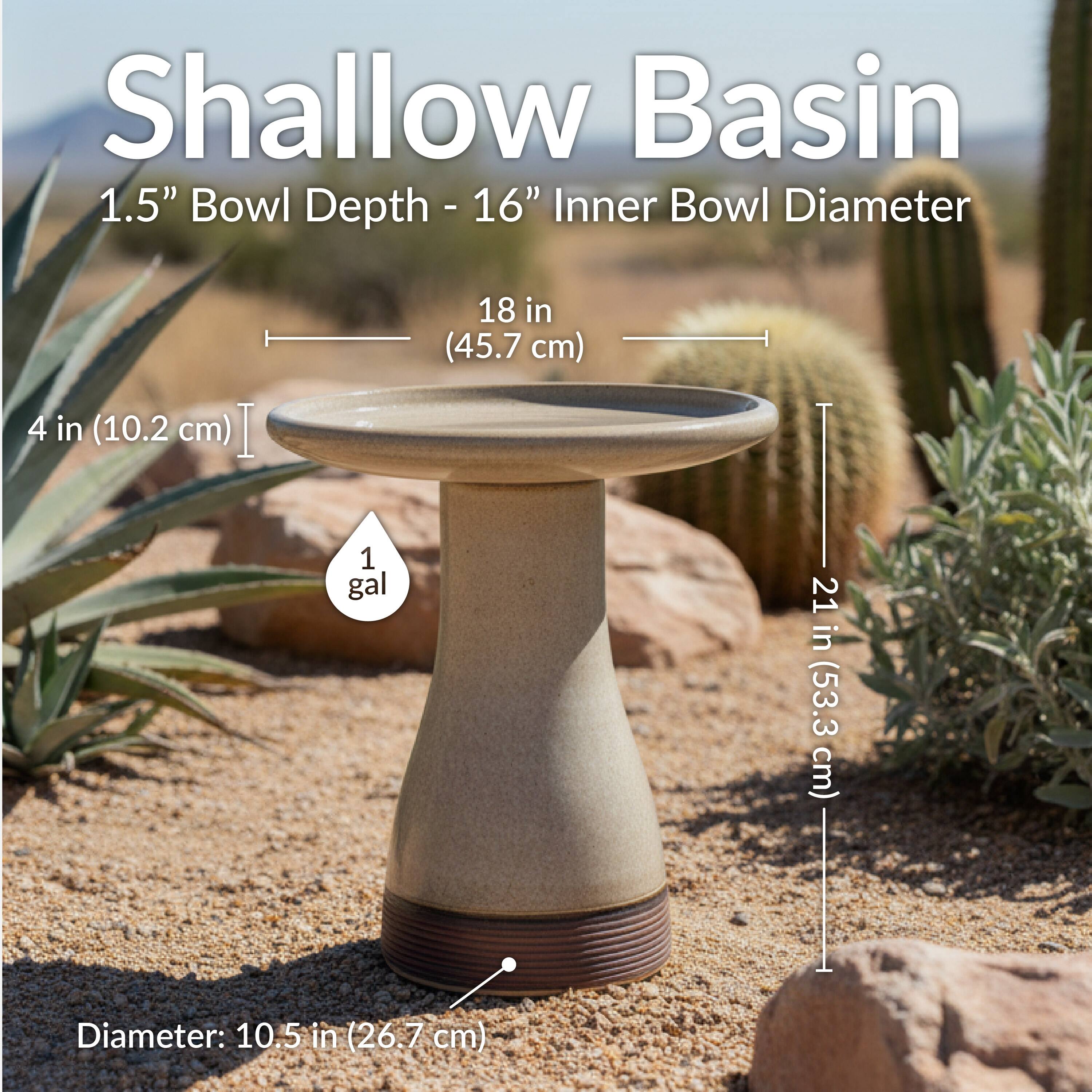 Shallow Basin  
1.5" Bowl Depth - 16" Inner Bowl Diameter  
4 in (10.2 cm)  
18 in (45.7 cm)  
1 gal  
21 in (53.3 cm)  
Diameter: 10.5 in (26.7 cm)