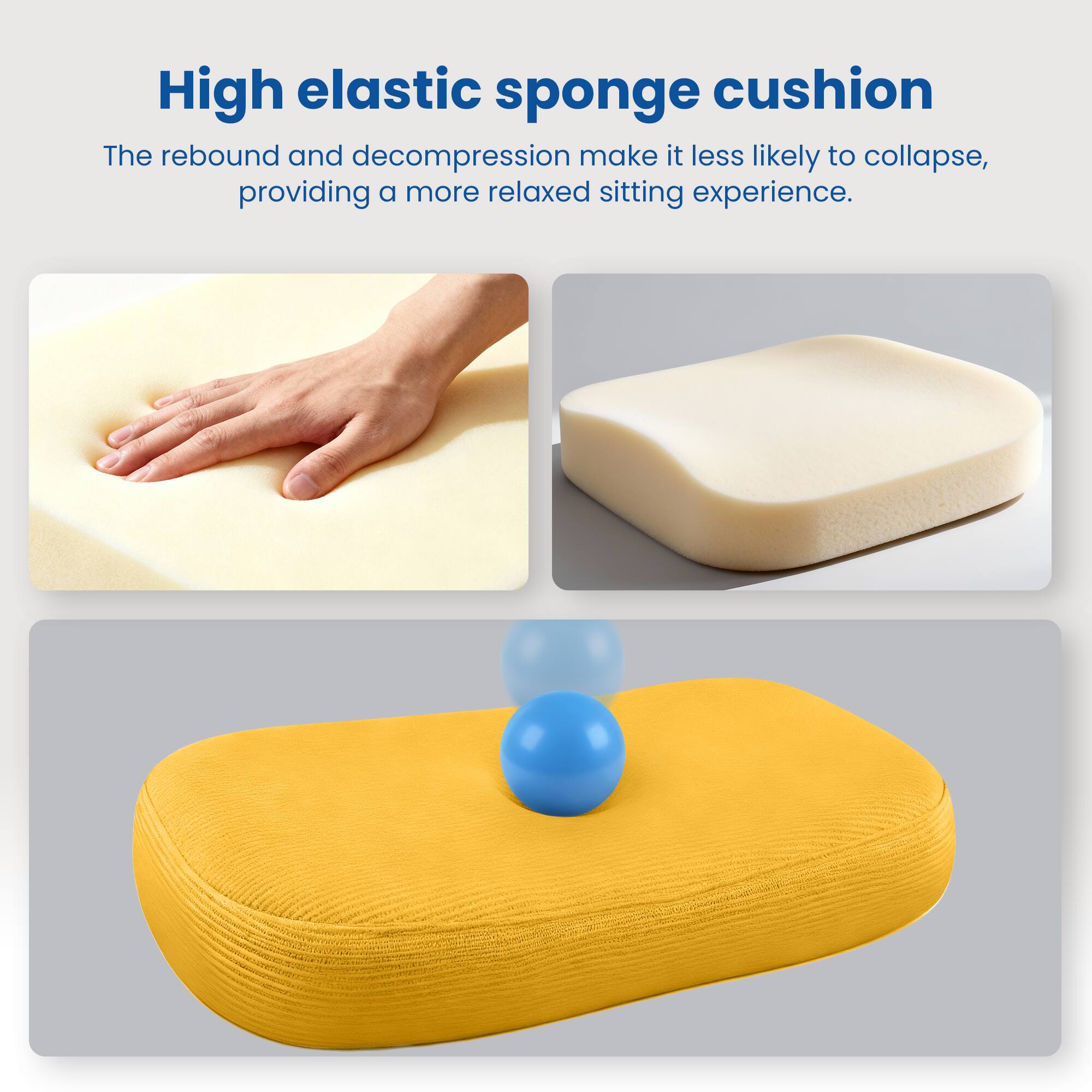 High elastic sponge cushion

The rebound and decompression make it less likely to collapse, providing a more relaxed sitting experience.
