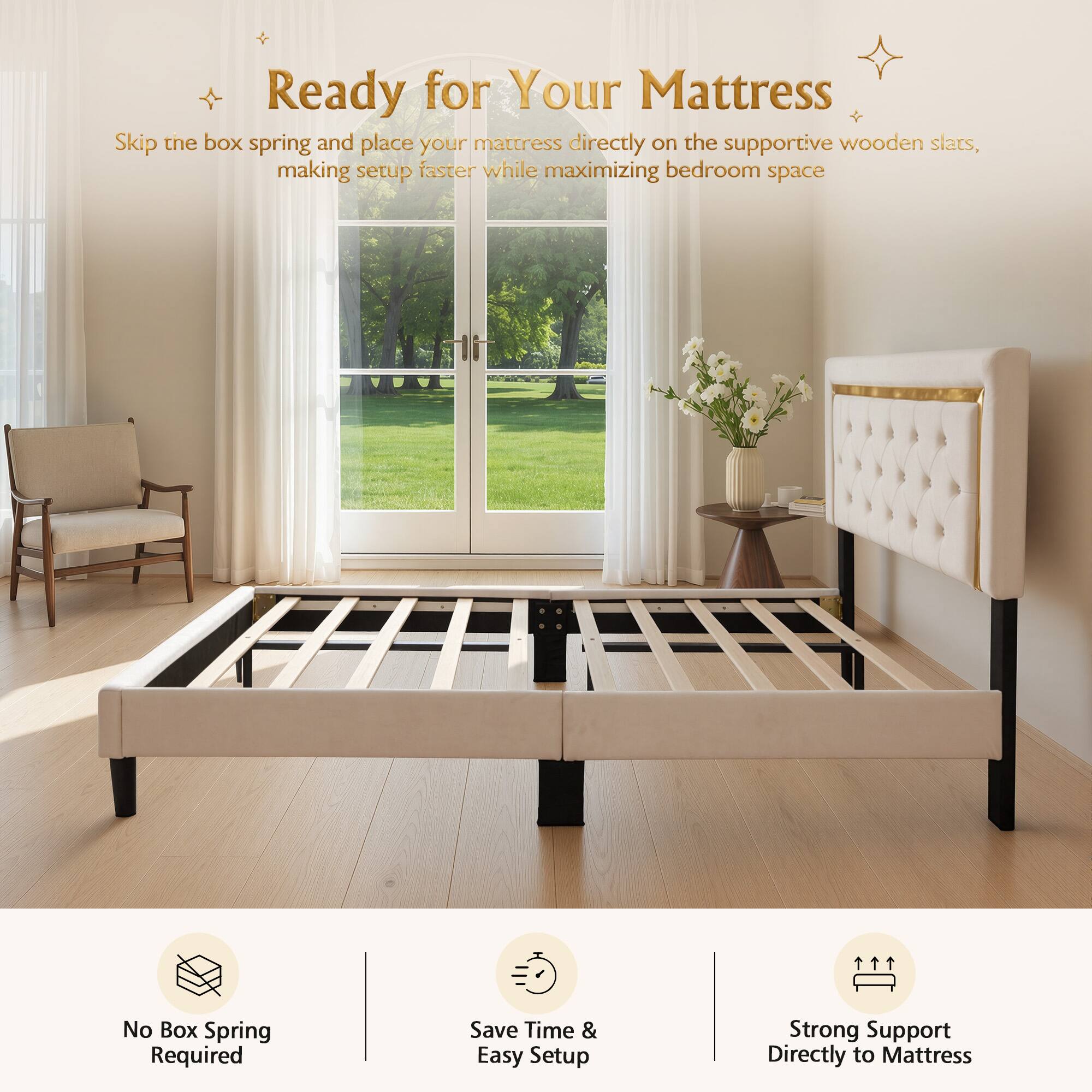 Ready for Your Mattress

Skip the box spring and place your mattress directly on the supportive wooden slats, making setup faster while maximizing bedroom space

No Box Spring Required
Save Time & Easy Setup
Strong Support Directly to Mattress