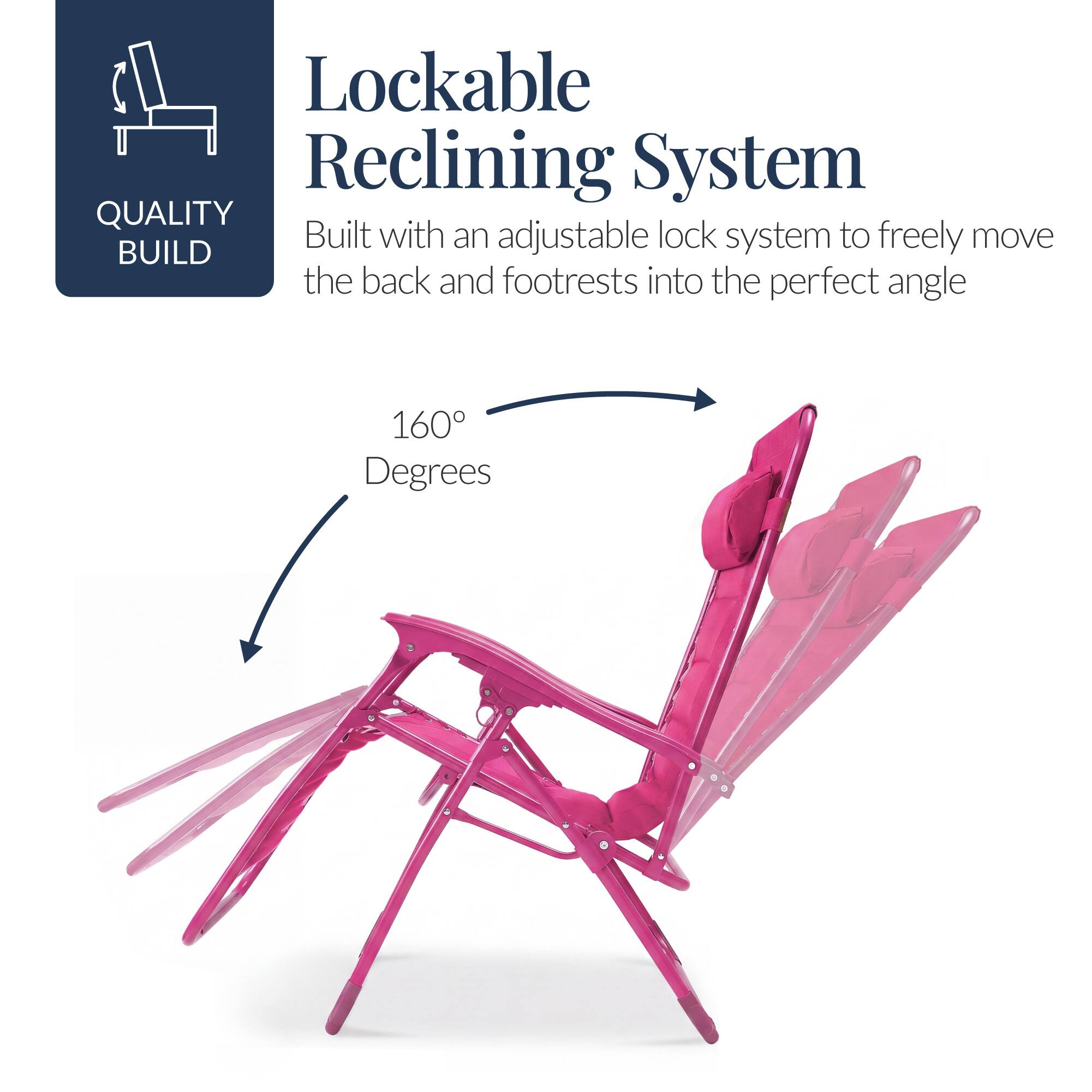 Lockable Reclining System  
QUALITY BUILD  
Built with an adjustable lock system to freely move the back and footrests into the perfect angle  
160 Degrees