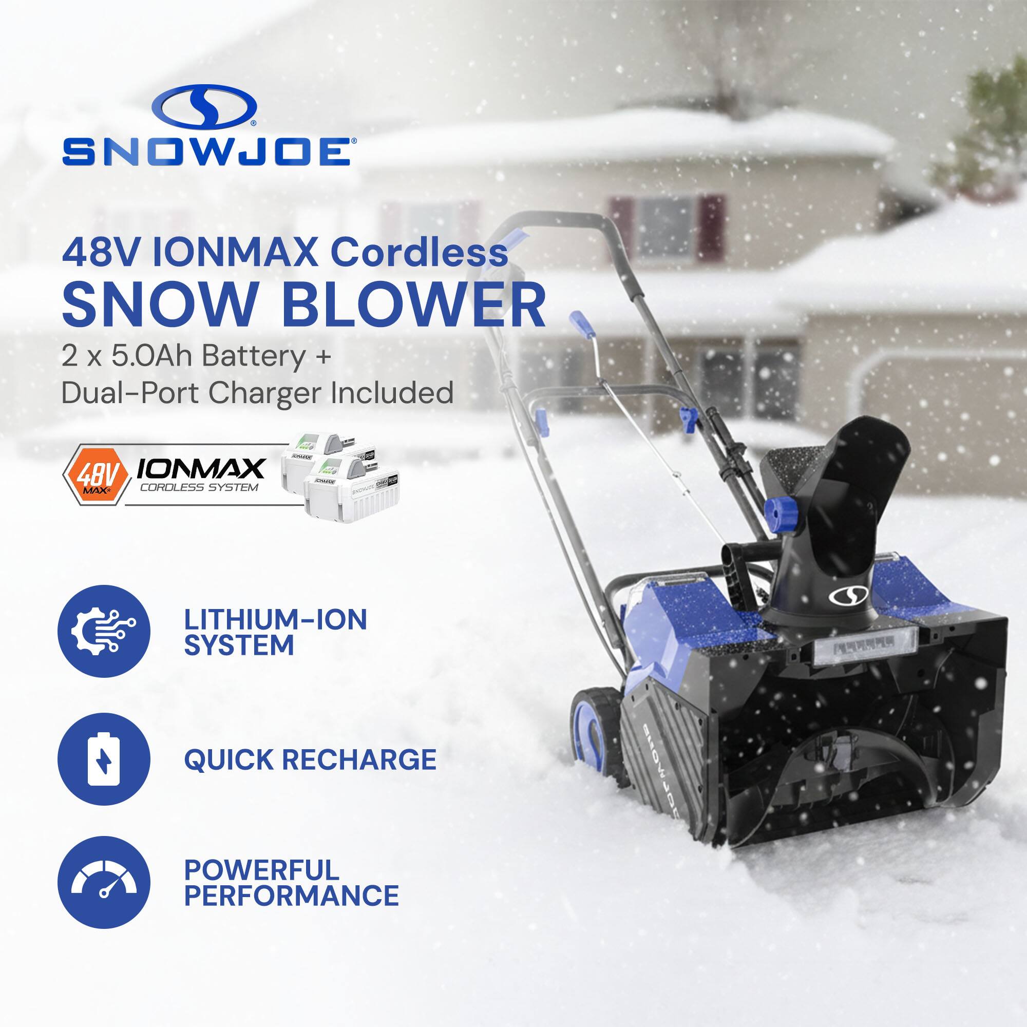SNOWJOE 48V IONMAX Cordless SNOW BLOWER  
2 x 5.0Ah Battery + Dual-Port Charger Included  
48V IONMAX Cordless System - Lithium-Ion System  
Quick Recharge  
Powerful Performance