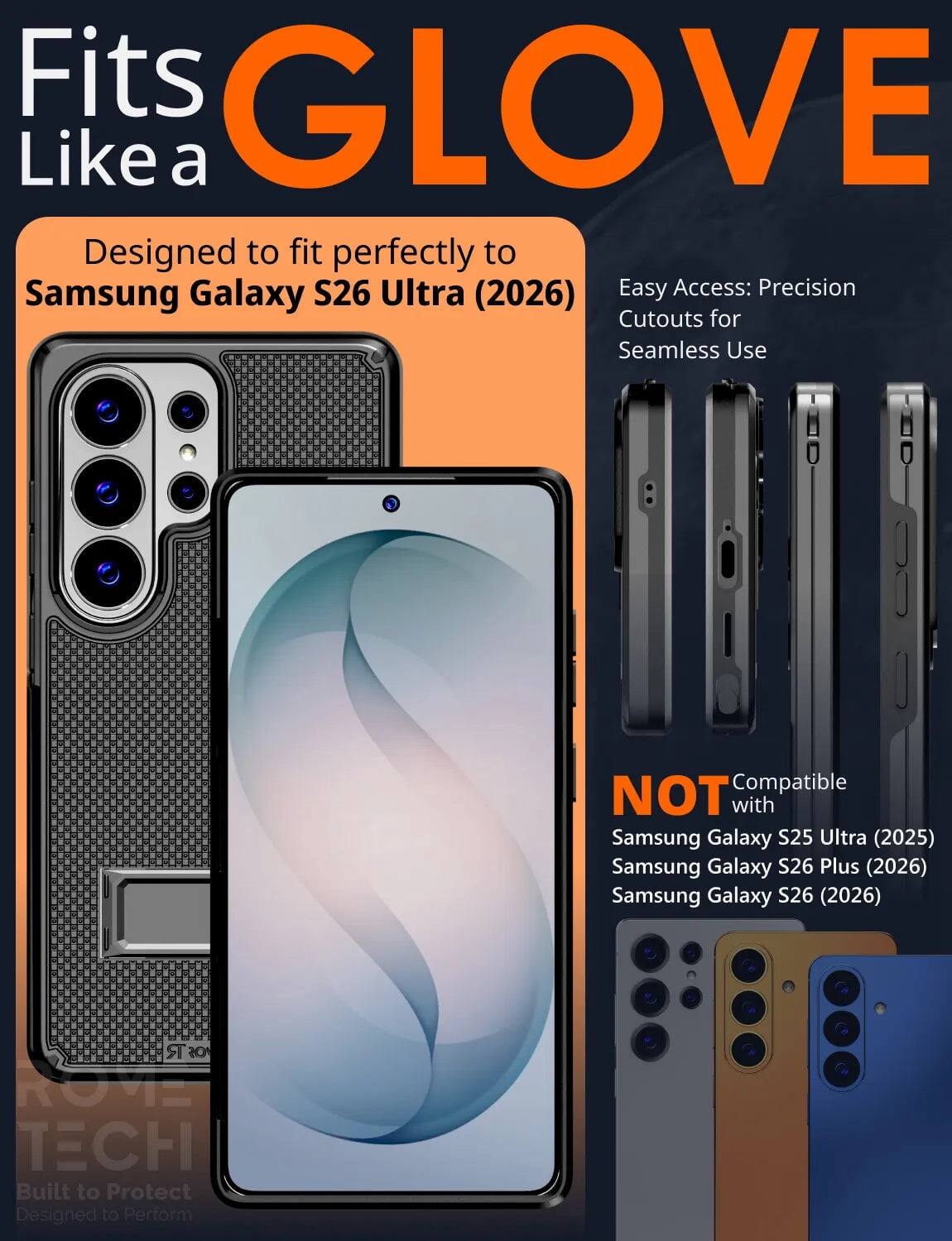 Fits GLOVE Like a  
Designed to fit perfectly to Samsung Galaxy S26 Ultra (2026)  
Easy Access: Precision Cutouts for Seamless Use  

NOT Compatible with  
Samsung Galaxy S25 Ultra (2025)  
Samsung Galaxy S26 Plus (2026)  
Samsung Galaxy S26 (2026)  

R ROVE TECH  
Built to Protect  
Designed to Perform