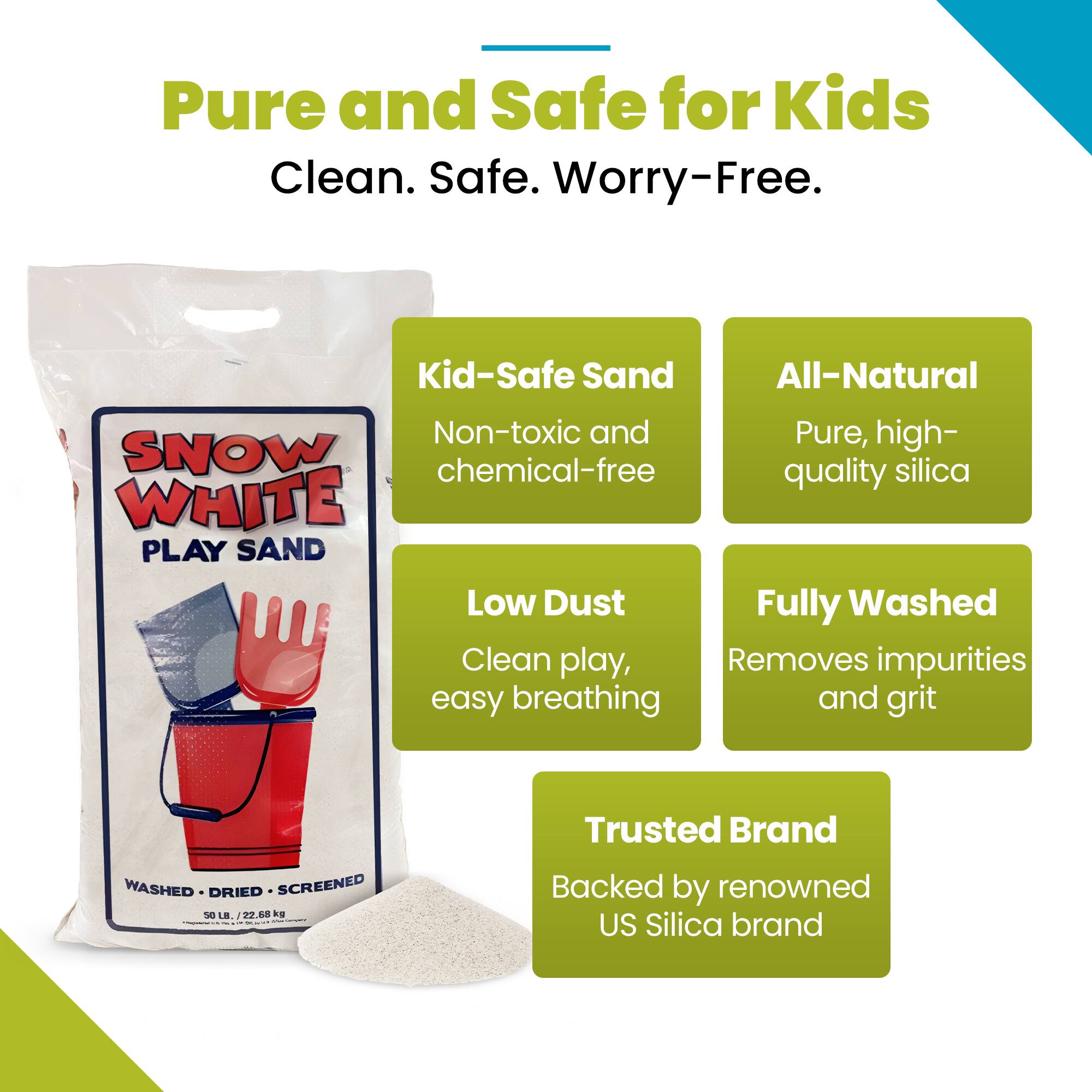 Pure and Safe for Kids  
Clean. Safe. Worry-Free.  

Kid-Safe Sand  
Non-toxic and chemical-free  

All-Natural  
Pure, high-quality silica  

Low Dust  
Clean play, easy breathing  

Fully Washed  
Removes impurities and grit  

Trusted Brand  
Backed by renowned US Silica brand