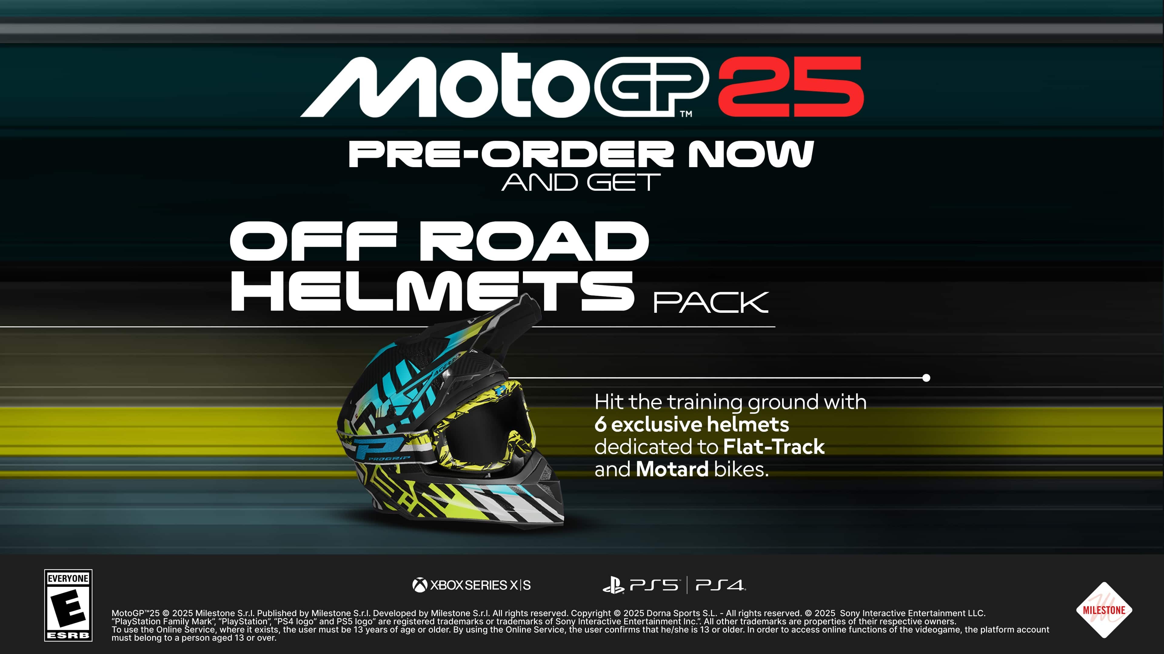 MotoGP25 Pre-Order Now and Get Off Road Helmets Pack. Hit the training ground with 6 exclusive helmets dedicated to Flat-Track and Motard bikes. Available for Xbox Series X and PlayStation 5. Developed by Milestone and published by Sony Interactive Entertainment. All rights reserved. To use the Online Service, the user must be 13 years of age or older. By using the Online Service, the user confirms that he/she is 13 or older. In order to access online functions of the videogame, the platform account must belong to a person aged 13 or over.