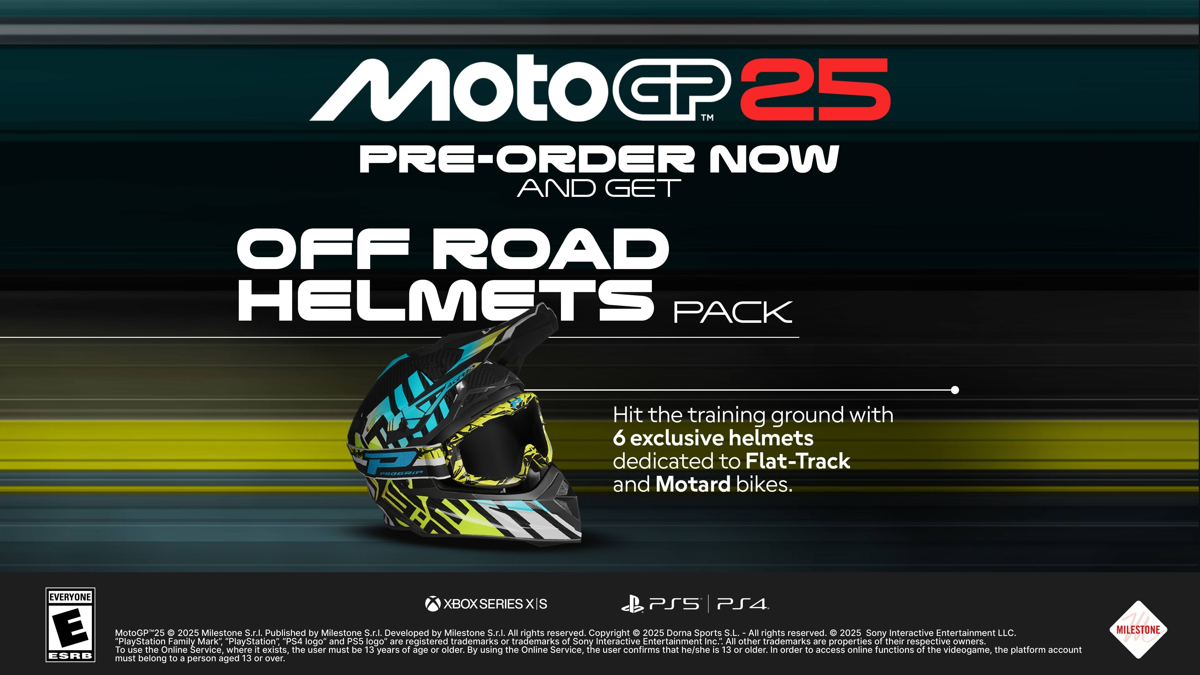 MotoGP25 Pre-Order Now and Get Off Road Helmets Pack. Hit the training ground with 6 exclusive helmets dedicated to Flat-Track and Motard bikes. Available for Xbox Series X and PlayStation 5. Developed by Milestone and published by Sony Interactive Entertainment. All rights reserved. To use the Online Service, the user must be 13 years of age or older. By using the Online Service, the user confirms that he/she is 13 or older. In order to access online functions of the videogame, the platform account must belong to a person aged 13 or over.