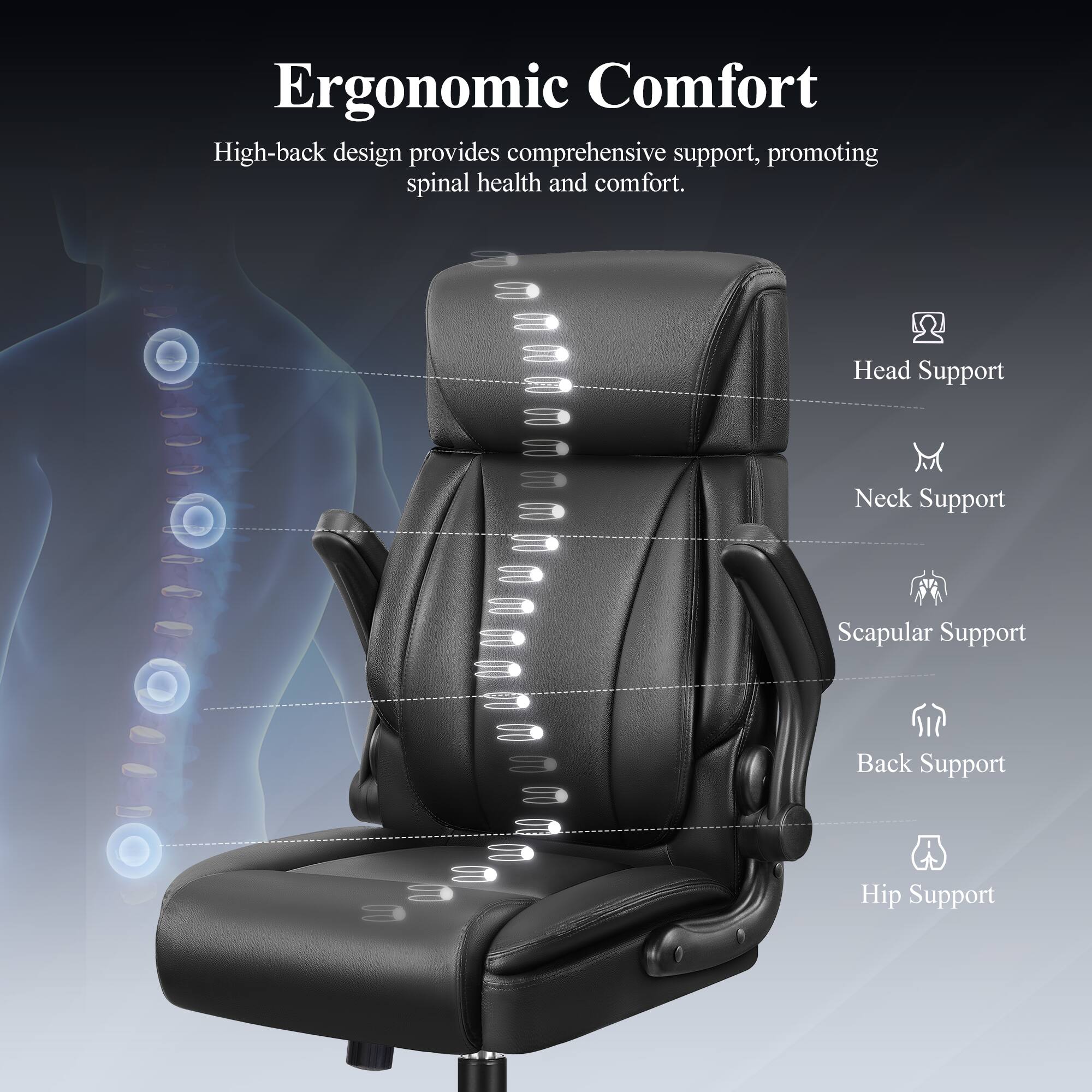 Ergonomic Comfort

High-back design provides comprehensive support, promoting spinal health and comfort.

- Head Support
- Neck Support
- Scapular Support
- Back Support
- Hip Support