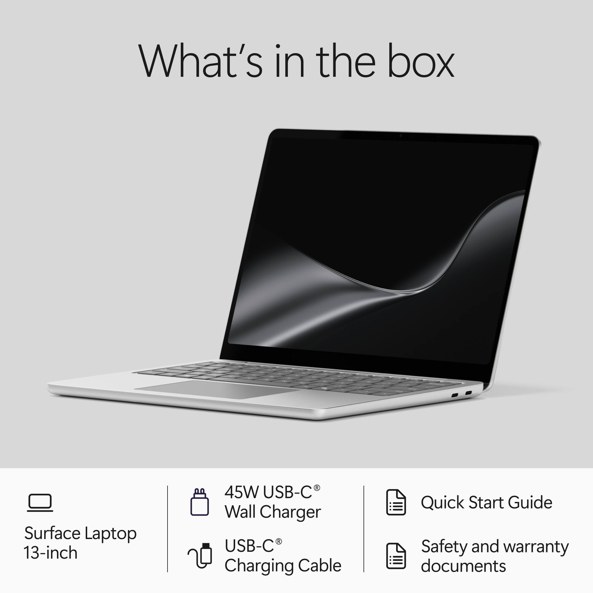 What's in the box

Surface Laptop 13-inch

45W USB-C Wall Charger USB-C Charging Cable

Quick Start Guide Safety and warranty documents