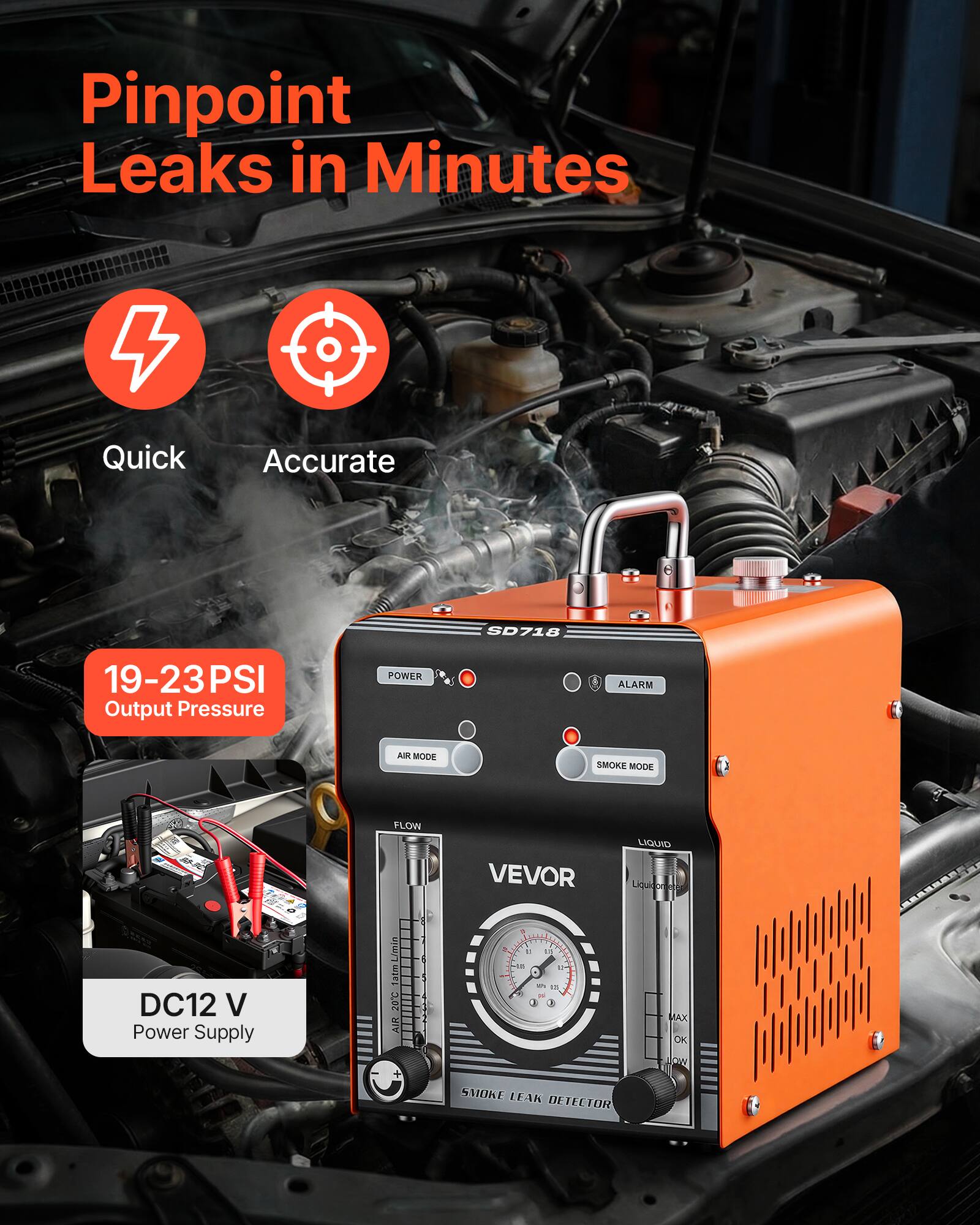 Pinpoint Leaks in Minutes  
Quick Accurate  
SD718  
19-23PSI Output Pressure  
POWER ALARM  
SMOKE MODE  
FLOW  
VEVOR  
LIQUID  
DC12 V Power Supply  
Tatm L/min  
20C AIR  
SMOKE LEAK DETECTOR  
MAX OK