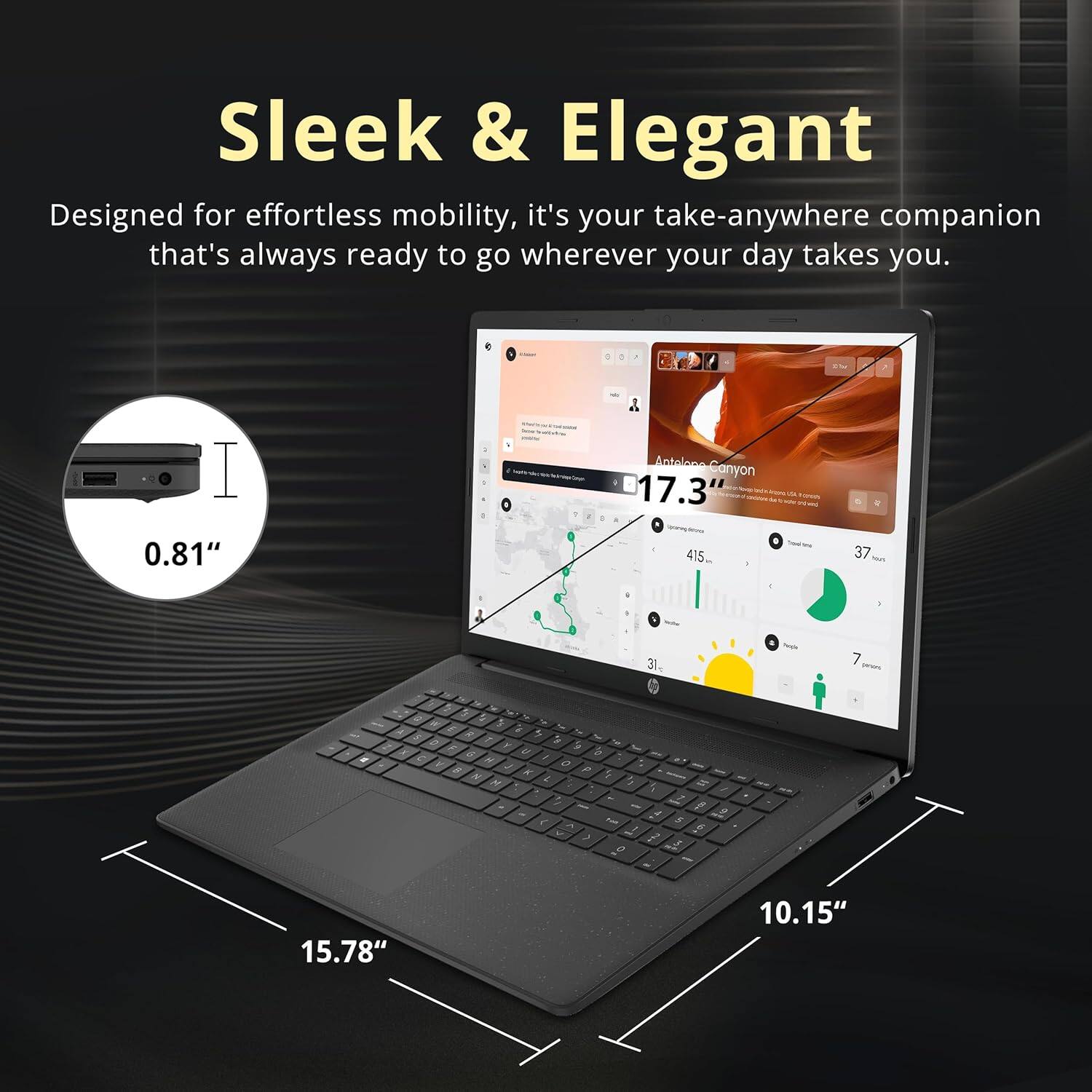 Sleek & Elegant  
Designed for effortless mobility, it's your take-anywhere companion that's always ready to go wherever your day takes you.  

Antelope Canyon  
17.3"  
0.81"  
15.78"  
10.15"  
415...  
37...