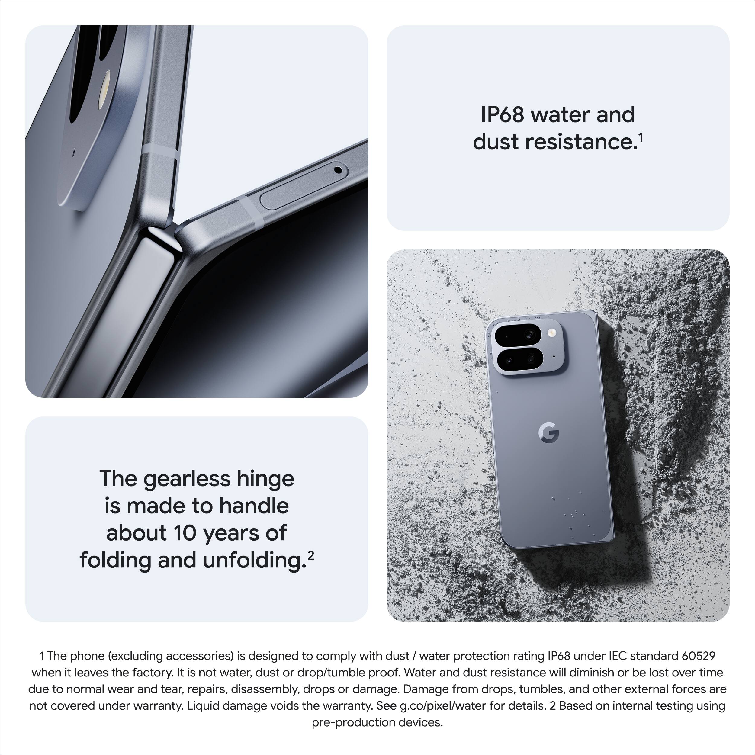 IP68 water and dust resistance.¹

The gearless hinge is made to handle about 10 years of folding and unfolding.²

1. The phone (excluding accessories) is designed to comply with dust / water protection rating IP68 under IEC standard 60529 when it leaves the factory. It is not water, dust or drop/tumble proof. Water and dust resistance will diminish or be lost over time due to normal wear and tear, repairs, disassembly, drops or damage. Damage from drops, tumbles, and other external forces are not covered under warranty. Liquid damage voids the warranty. See g.co/pixel/water for details. 2. Based on internal testing using pre-production devices.