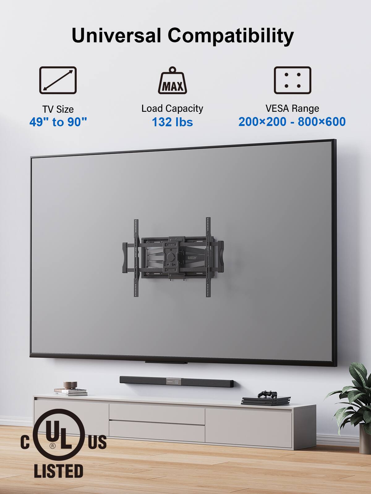 Universal Compatibility

TV Size  
49" to 90"

Load Capacity  
132 lbs

VESA Range  
200x200 - 800x600

UL US LISTED