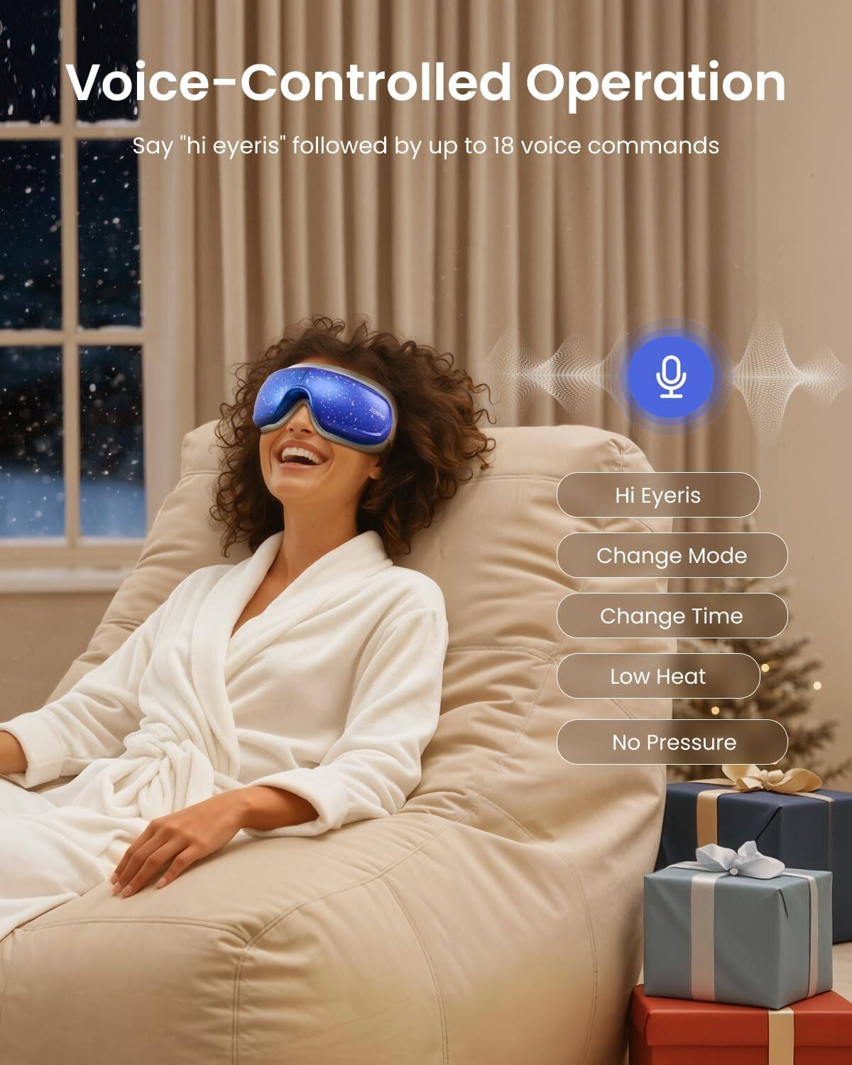 Voice-Controlled Operation  
Say "hi eyeris" followed by up to 18 voice commands  

Hi Eyeris  
Change Mode  
Change Time  
Low Heat  
No Pressure