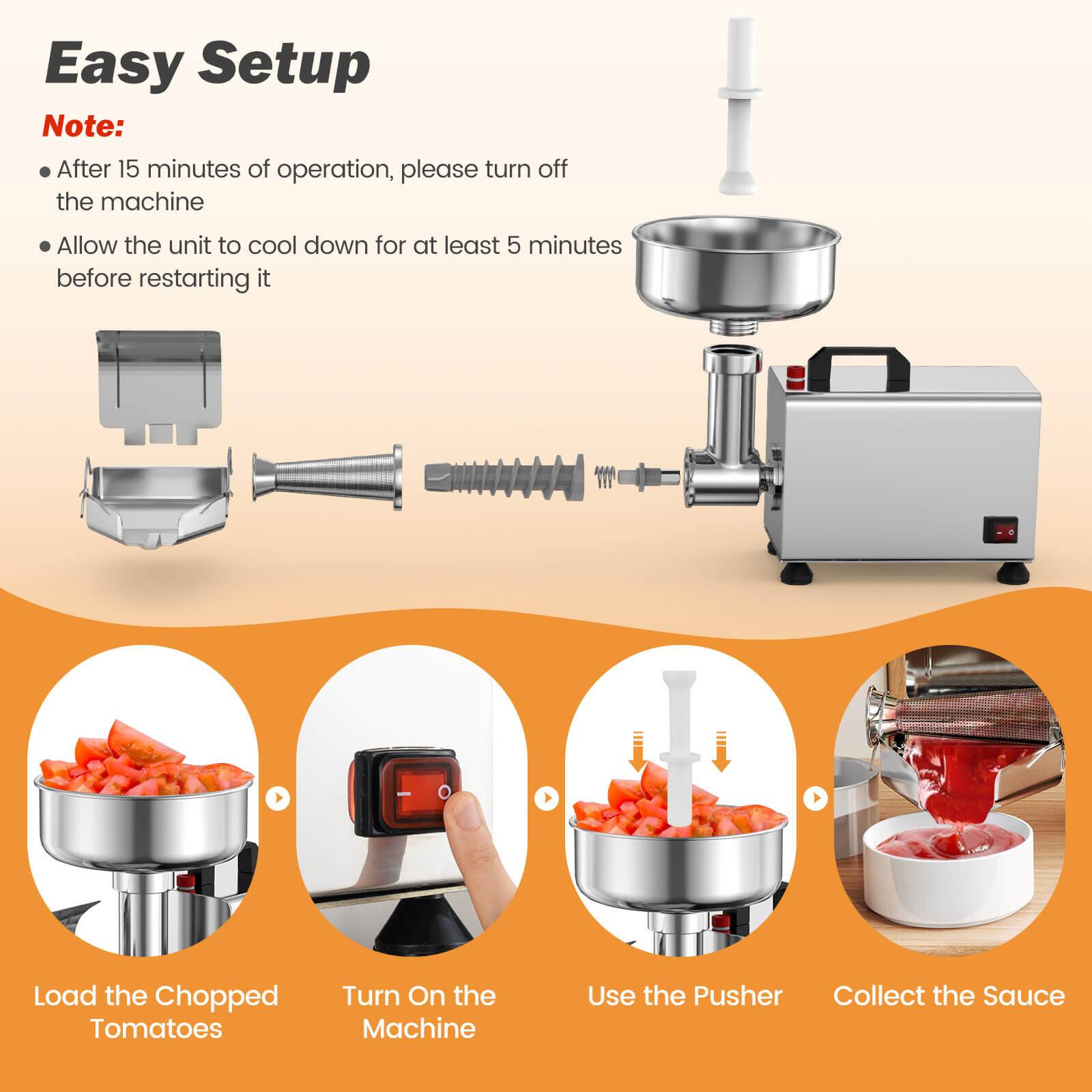 Easy Setup

Note:
- After 15 minutes of operation, please turn off the machine
- Allow the unit to cool down for at least 5 minutes before restarting it

Load the Chopped Tomatoes
Turn On the Machine
Use the Pusher
Collect the Sauce