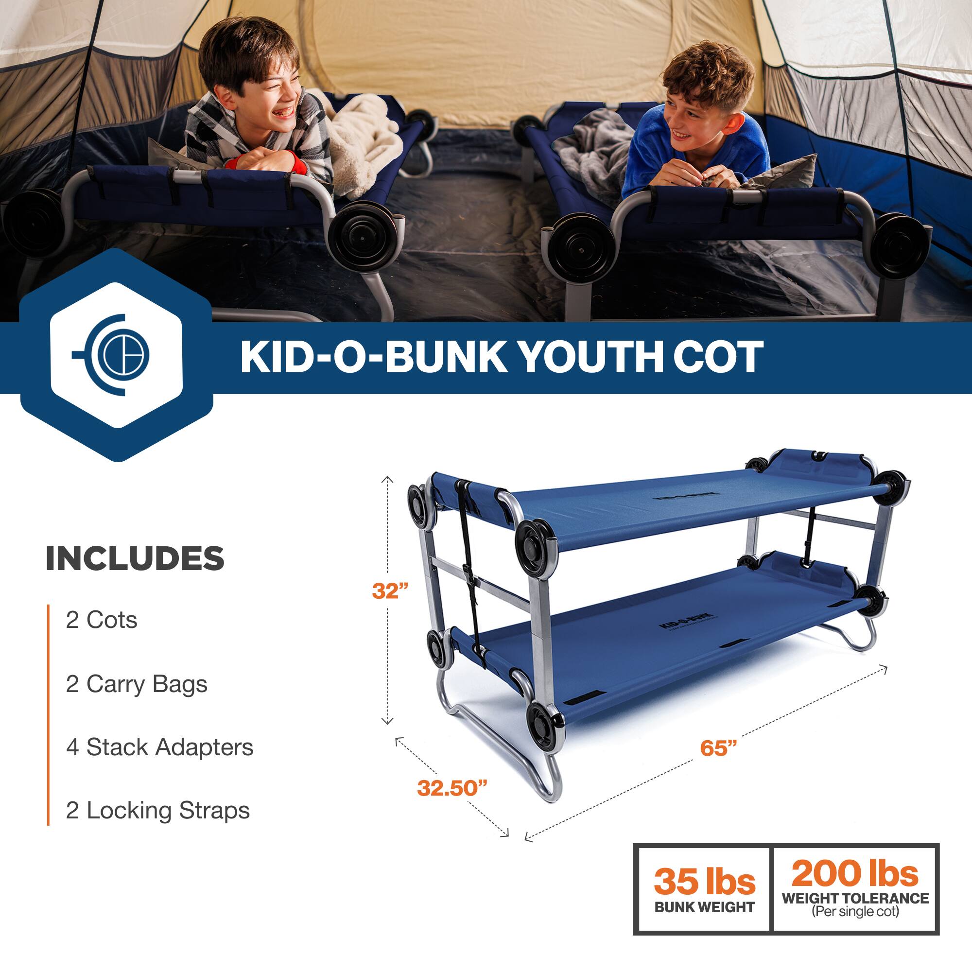 KID-O-BUNK YOUTH COT INCLUDES 2 Cots 32" 2 Carry Bags 4 Stack Adapters 2 Locking Straps 32.50" 65" 35 lbs 200 lbs WEIGHT TOLERANCE BUNK WEIGHT (Per single cot)