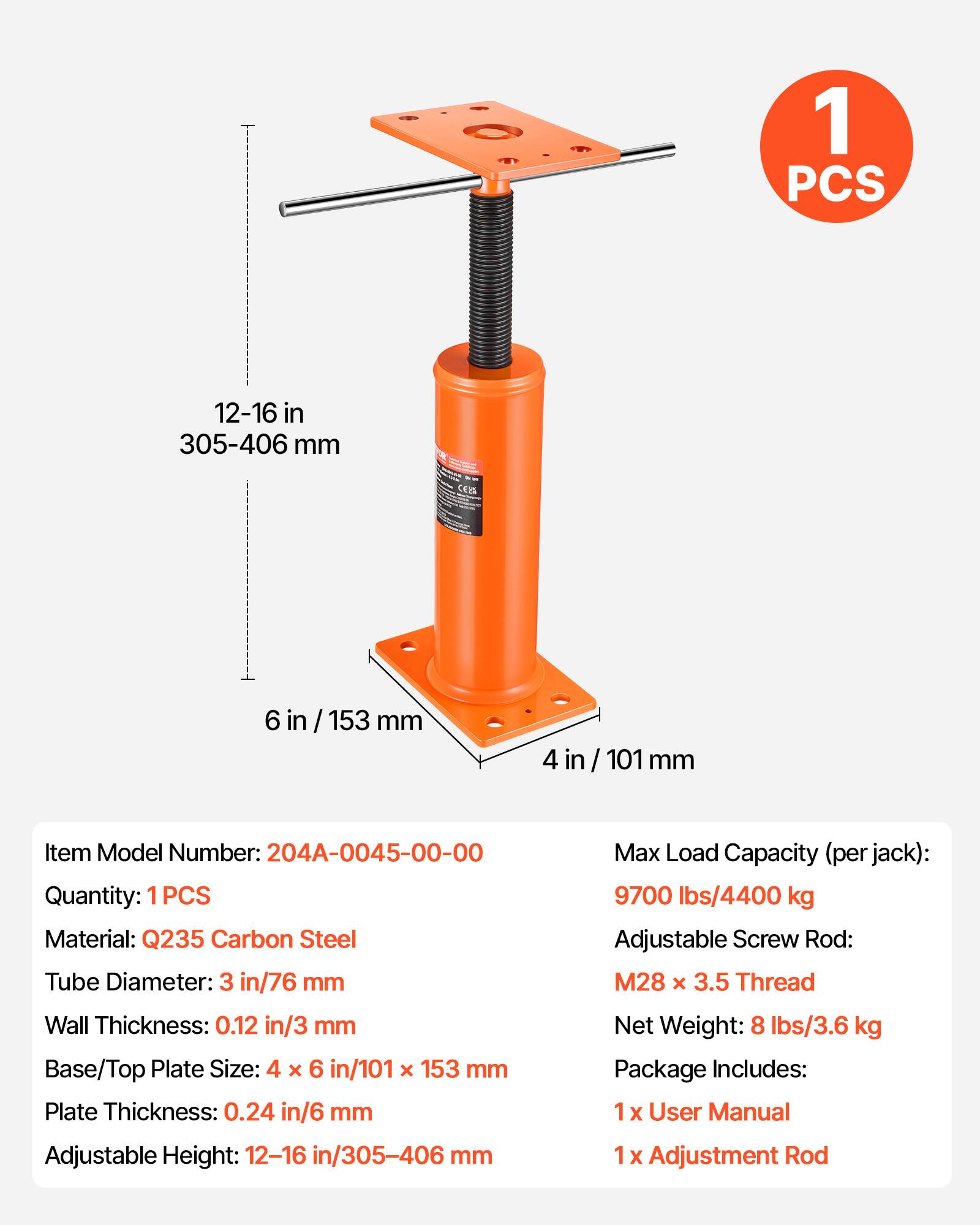1 PCS 12-16 in / 305-406 mm

Item Model Number: 204A-0045-00-00
Quantity: 1PCS
Material: Q235 Carbon Steel
Tube Diameter: 3 in / 76 mm
Wall Thickness: 0.12 in / 3 mm
Base/Top Plate Size: 4 x 6 in / 101 x 153 mm
Plate Thickness: 0.24 in / 6 mm
Adjustable Height: 12-16 in / 305-406 mm
Max Load Capacity (per jack): 9700 lbs / 4400 kg
Adjustable Screw Rod: M28 x 3.5 Thread
Net Weight: 8 lbs / 3.6 kg

Package Includes:
1 x User Manual
1 x Adjustment Rod