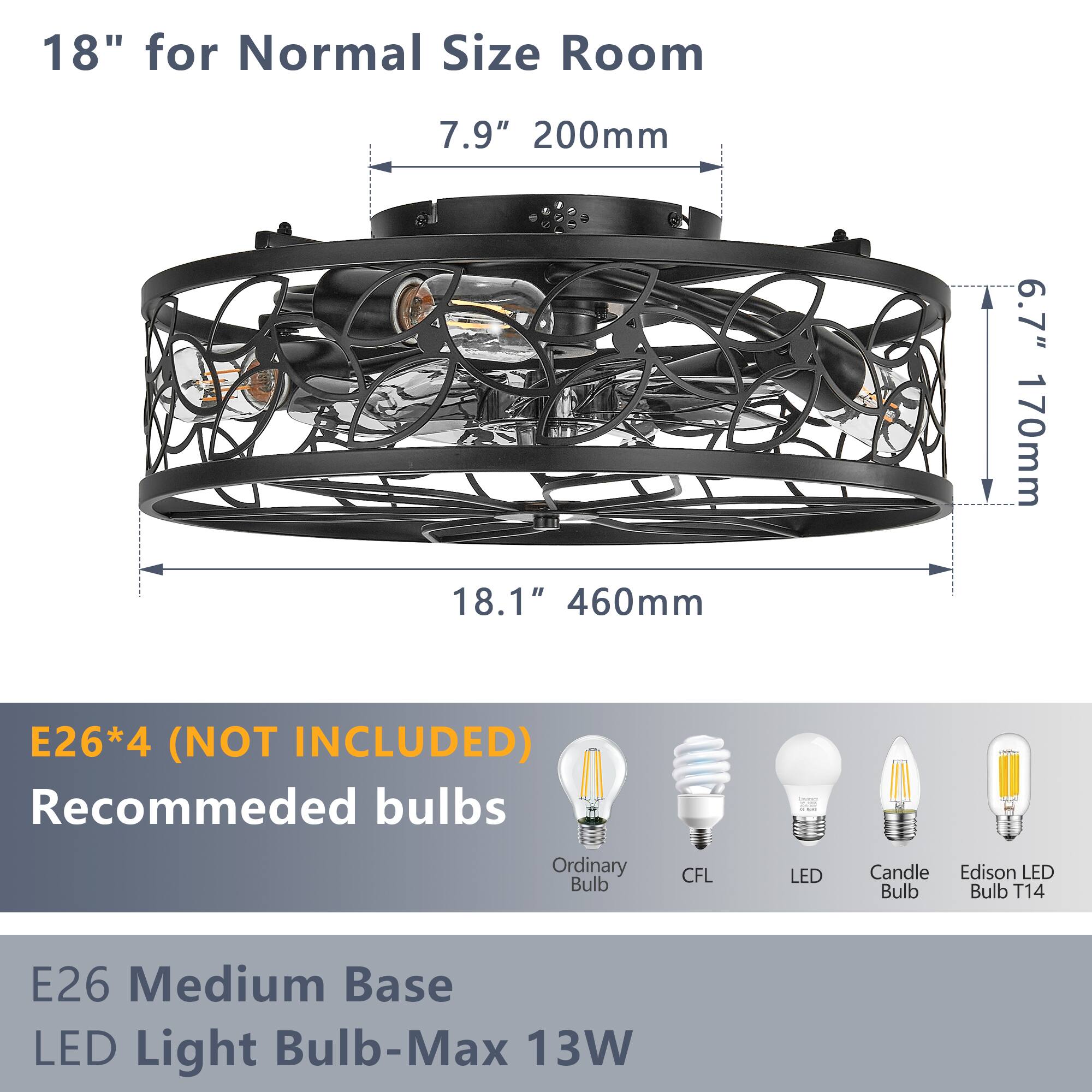 18" for Normal Size Room

7.9" 200mm

18.1" 460mm

6.7" 170mm

E26*4 (NOT INCLUDED)

Recommended bulbs

Ordinary Bulb CFL LED Candle Edison LED Bulb

E26 Medium Base LED Light Bulb-Max 13W
