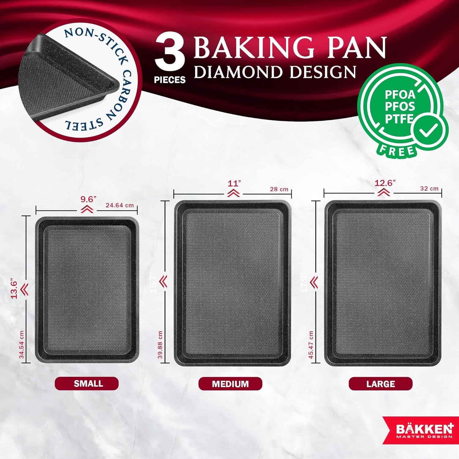 NON-STICK 3 BAKING PAN DIAMOND DESIGN PIECES CARBON STEEL PFOA PFOS PTFE FREE

9.6" 24.64 cm
11" 28 cm
12.6" 32 cm
13.6" 34.54 cm
15.7 39.88 cm
17.9 cm 45.47 cm

SMALL MEDIUM LARGE

BÅKKEN MASTER DESIGN
