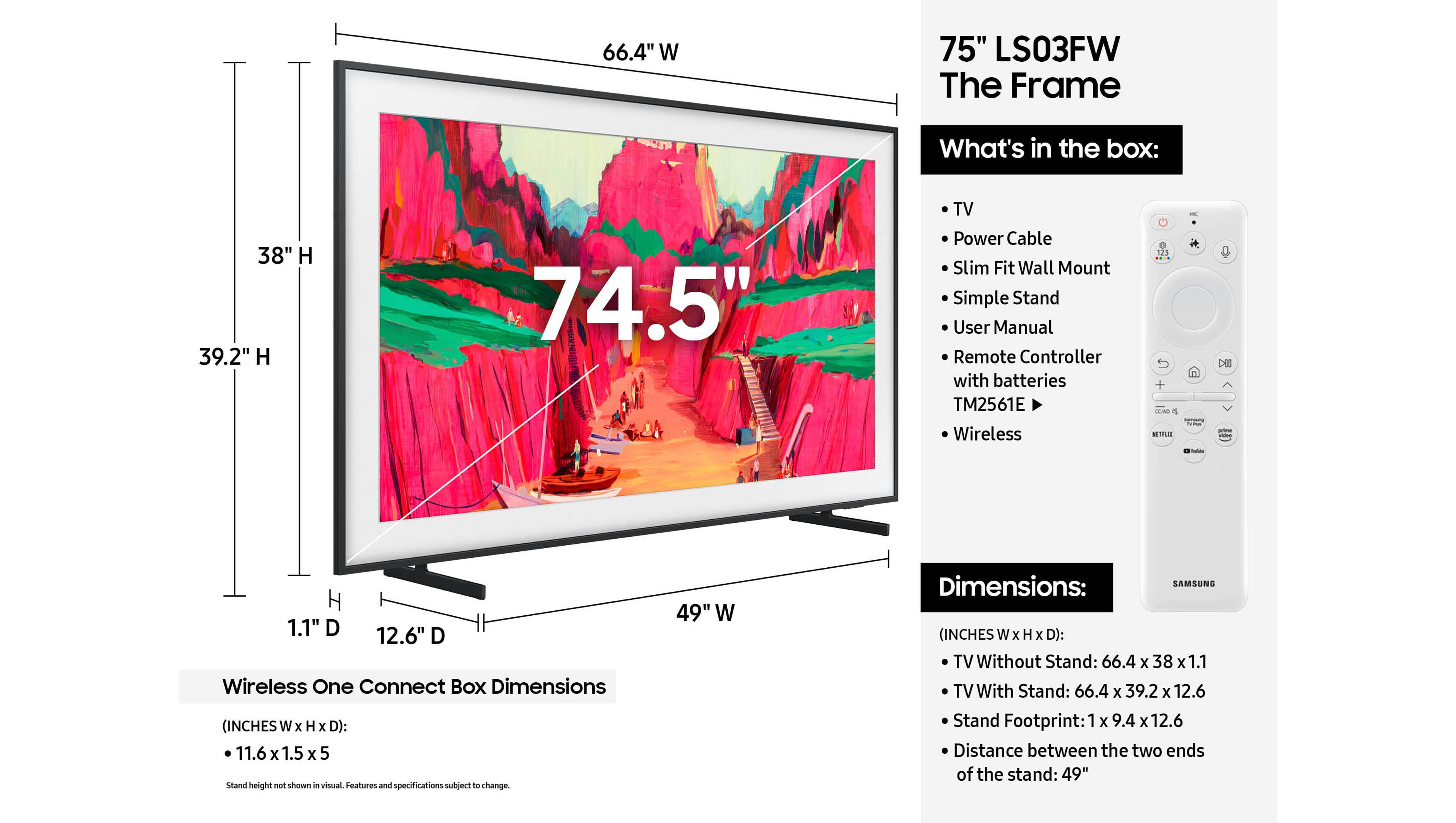66.4" W 75" LS03FW The Frame

What's in the box:
- TV
- Power Cable
- Slim Fit Wall Mount
- Simple Stand
- User Manual
- Remote Controller with batteries TM2561E
- Wireless

Wireless One Connect Box Dimensions (INCHES W x H x D): 11.6 x 1.5 x 5
Stand height not shown a visual. Features and specifications subject to change.

Dimensions:
TV Without Stand: 66.4 x 38 x 1.1
TV With Stand: 66.4 x 39.2 x 12.6
Stand Footprint: 1 x 9.4 x 12.6
Distance between the two ends of the stand: 49"