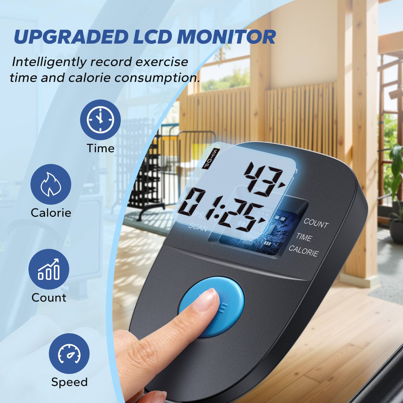 UPGRADED LCD MONITOR

Intelligently record exercise time and calorie consumption.

- Time
- Calorie
- Count
- Speed

01:25

COUNT TIME CALORIE
