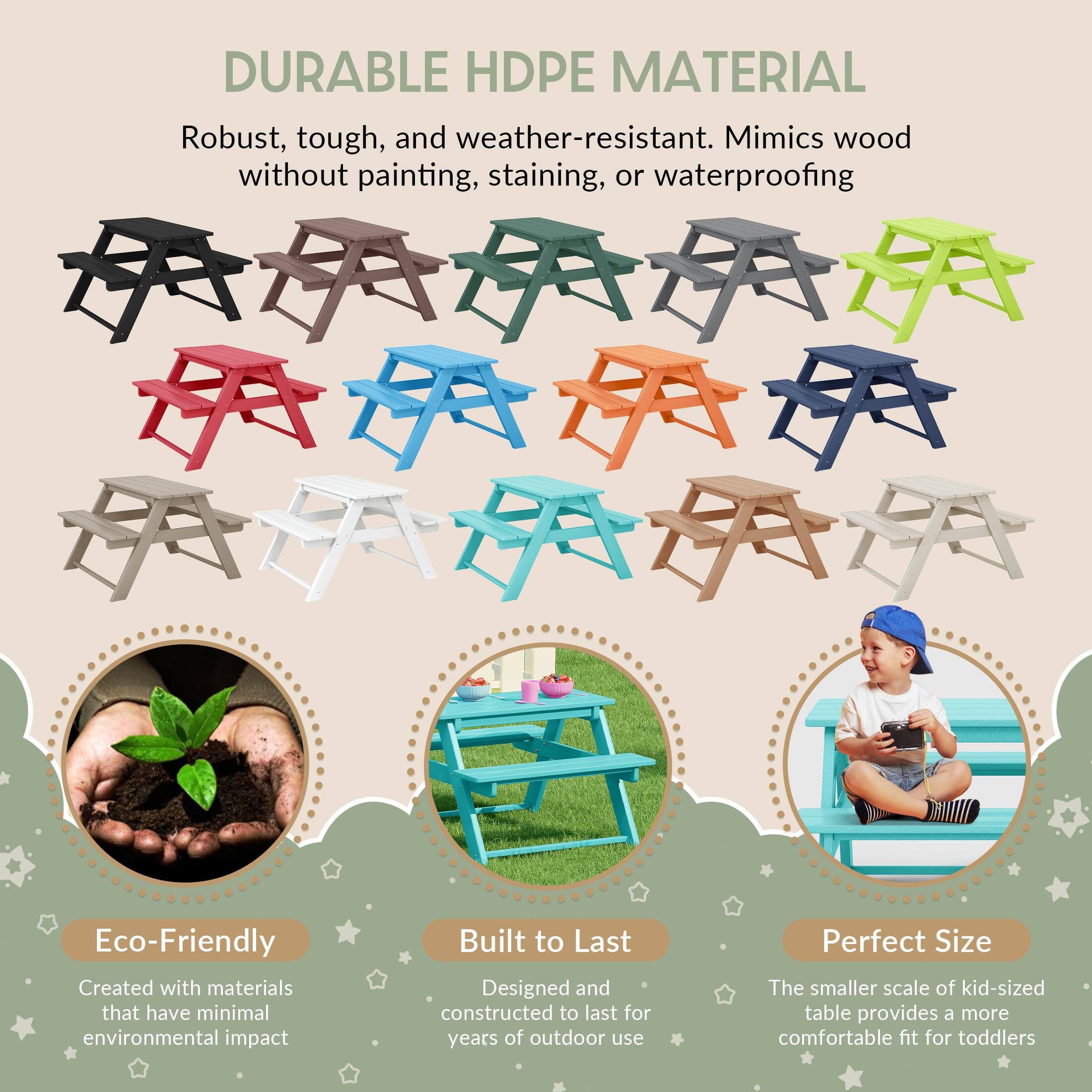 DURABLE HDPE MATERIAL  
Robust, tough, and weather-resistant. Mimics wood without painting, staining, or waterproofing  

Eco-Friendly  
Created with materials that have minimal environmental impact  

Built to Last  
Designed and constructed to last for years of outdoor use  

Perfect Size  
The smaller scale of kid-sized table provides a more comfortable fit for toddlers