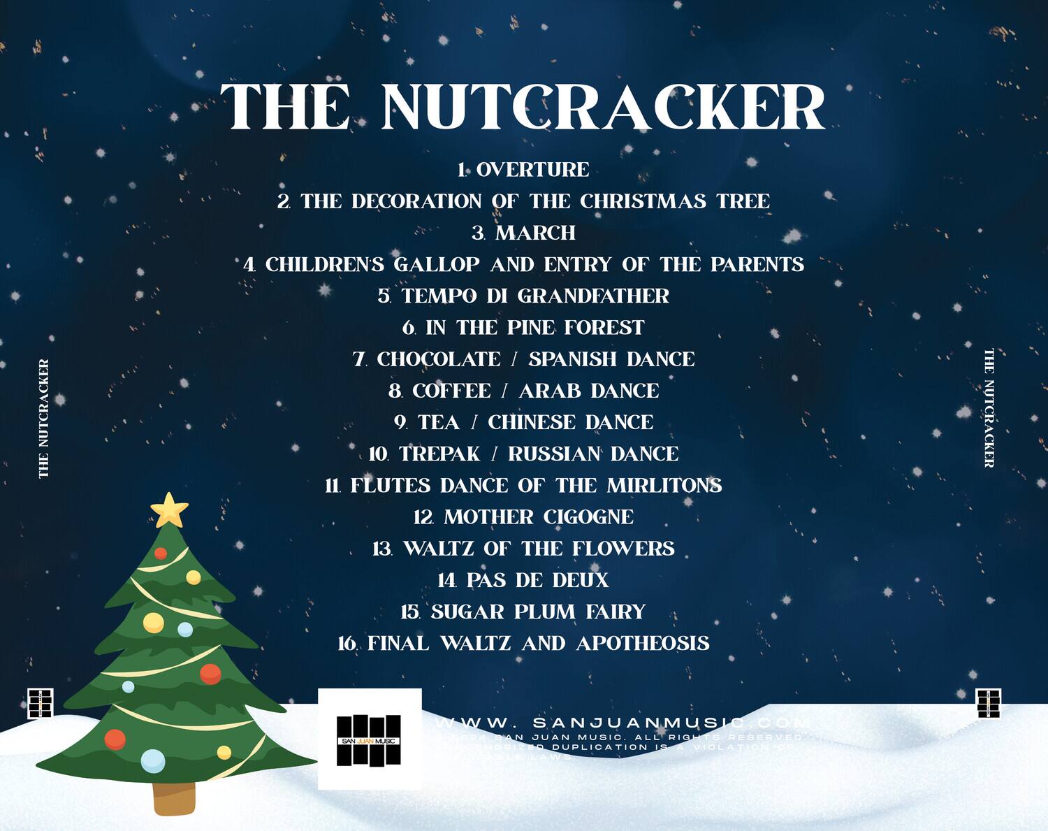 **THE NUTCRACKER**

1. OVERTURE  
2. THE DECORATION OF THE CHRISTMAS TREE  
3. MARCH  
4. CHILDREN'S GALLOP AND ENTRY OF THE PARENTS  
5. TEMPO DI GRANDFATHER  
6. IN THE PINE FOREST  
7. CHOCOLATE / SPANISH DANCE  
8. COFFEE / ARAB DANCE  
9. TEA / CHINESE DANCE  
10. TREPAK / RUSSIAN DANCE  
11. FLUTES DANCE OF THE MIRLITONS  
12. MOTHER CIGOGNE  
13. WALTZ OF THE FLOWERS  
14. PAS DE DEUX  
15. SUGAR PLUM FAIRY  
16. FINAL WALTZ AND APOTHEOSIS  

www.SANJUANMUSIC.COM  
SAN JUAN MUSIC. ALL RIGHTS RESERVED. DUPLICATION PROHIBITED.