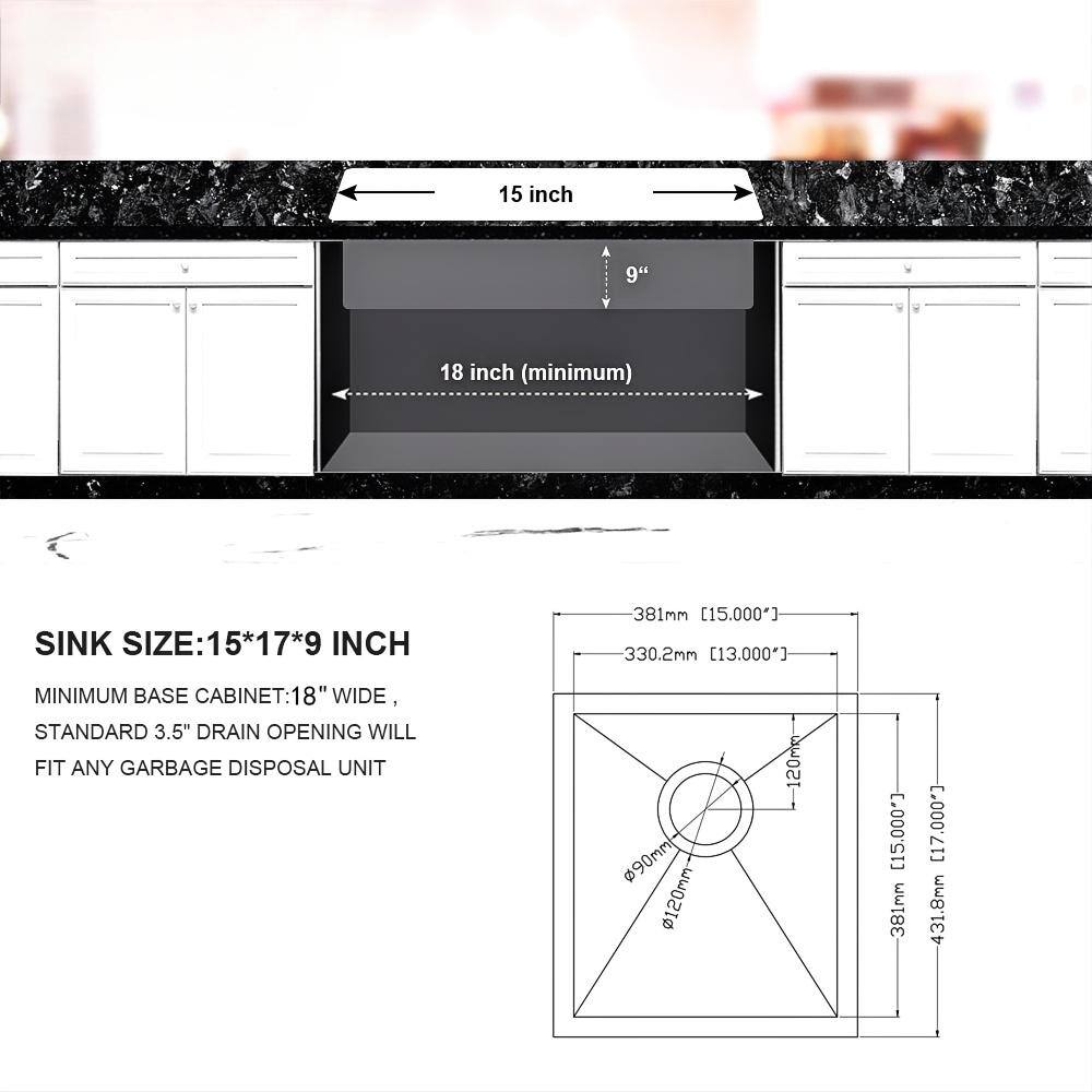 15 inch  
9 inch  
18 inch (minimum)  

SINK SIZE: 15*17*9 INCH  
381mm [15.000"]  
330.2mm [13.000"]  

MINIMUM BASE CABINET: 18" WIDE,  
STANDARD 3.5" DRAIN OPENING WILL FIT ANY GARBAGE DISPOSAL UNIT  
90mm  
120mm - 120mm [15.000]  
381mm [17.000"]  
431.8mm