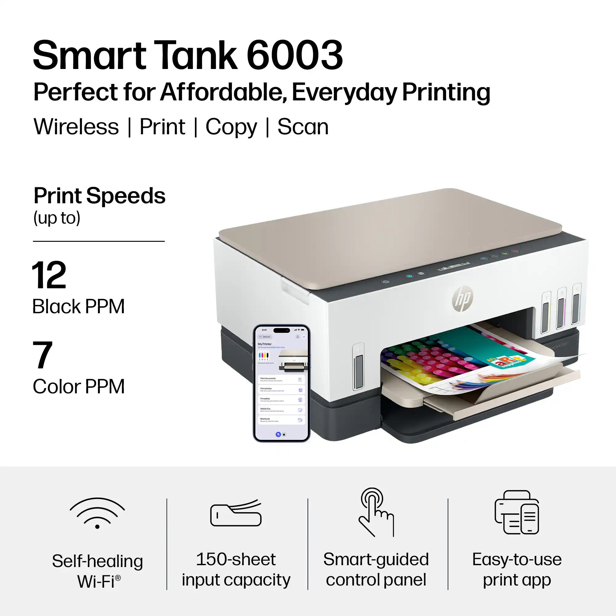 Smart Tank 6003  
Perfect for Affordable, Everyday Printing  
Wireless | Print | Copy | Scan  

Print Speeds (up to)  
12 Black PPM  
7 Color PPM  

Self-healing Wi-Fi®  
150-sheet input capacity  
Smart-guided control panel  
Easy-to-use print app