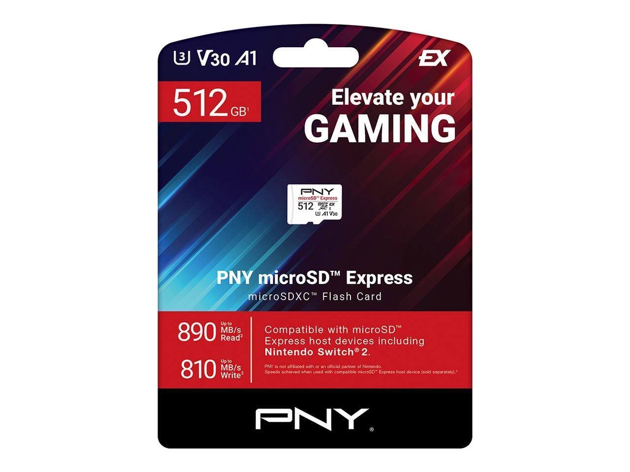 PNY microSD™ Express  
microSDXC™ Flash Card  

512 GB  
V30 A1  

Elevate your GAMING  

Up to 890 MB/s Read  
Up to 810 MB/s Write  

Compatible with microSD™ Express host devices including Nintendo Switch® 2.  
PNY is not affiliated with or an official partner of Nintendo.  
Speeds achieved when used with compatible microSD™ Express host device (sold separately).  

PNY