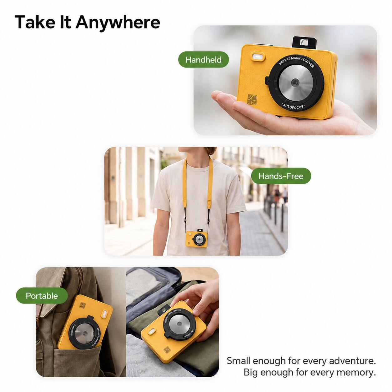 Take It Anywhere

Handheld
MARK PATPAT FOREVER
AUTOFOCUS*
Hands-Free
Portable

Small enough for every adventure. Big enough for every memory.