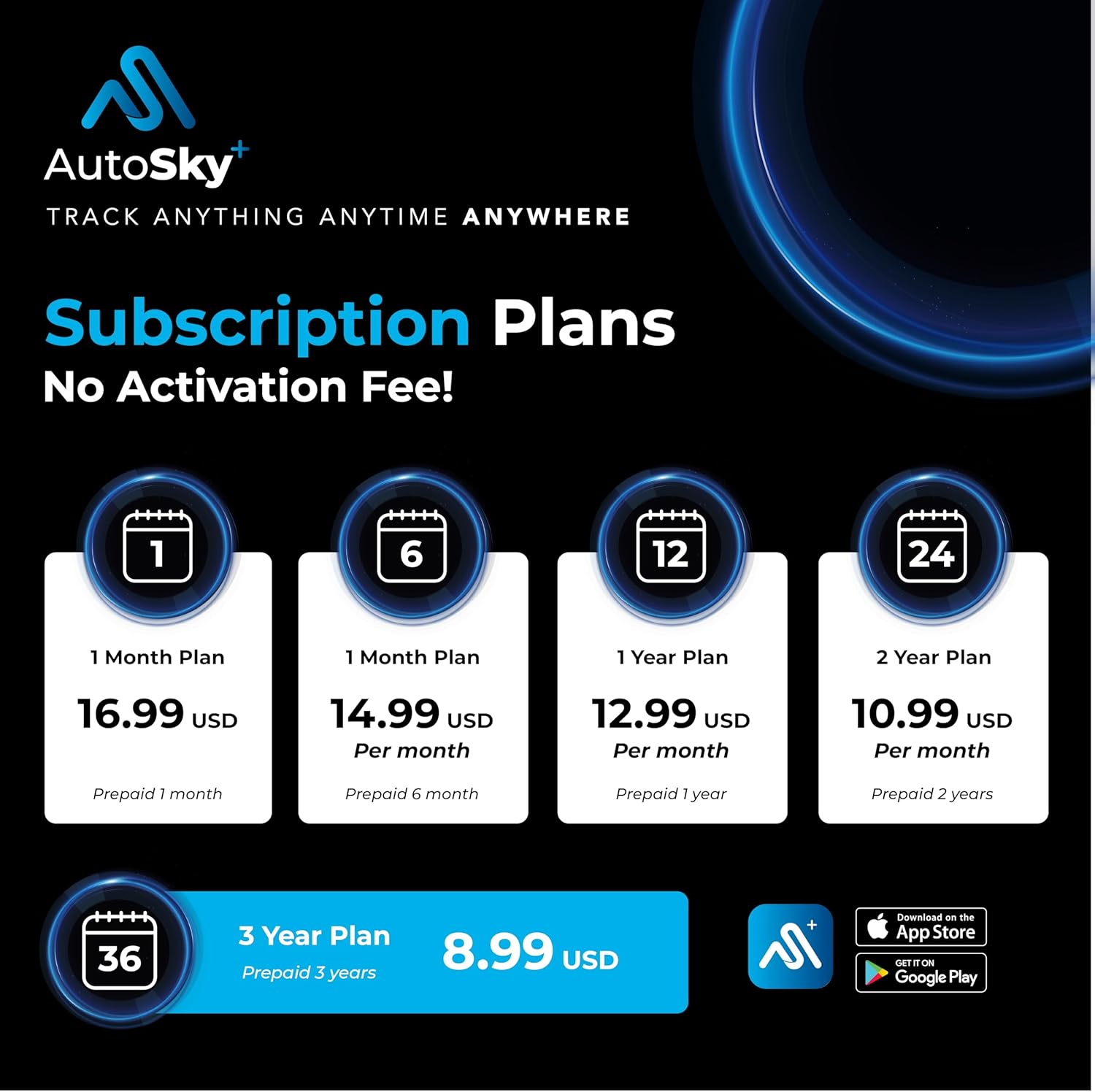 AutoSky  
TRACK ANYTHING ANYTIME ANYWHERE  

Subscription Plans  
No Activation Fee!  

1 Month Plan  
16.99 USD  
Prepaid 1 month  

1 Month Plan  
14.99 USD Per month  
Prepaid 6 month  

1 Year Plan  
12.99 USD Per month  
Prepaid 1 year  

2 Year Plan  
10.99 USD Per month  
Prepaid 2 years  

3 Year Plan  
8.99 USD  
Prepaid 3 years  

Download on the App Store  
Google Play