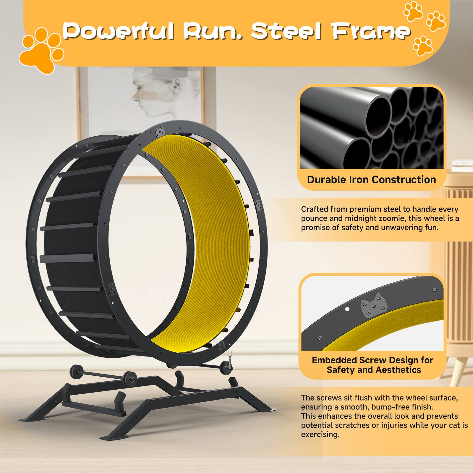 Powerful Run. Steel Frame

Durable Iron Construction  
Crafted from premium steel to handle every pounce and midnight zoomie, this wheel is a promise of safety and unwavering fun.

Embedded Screw Design for Safety and Aesthetics  
The screws sit flush with the wheel surface, ensuring a smooth, bump-free finish. This enhances the overall look and prevents potential scratches or injuries while your cat is exercising.