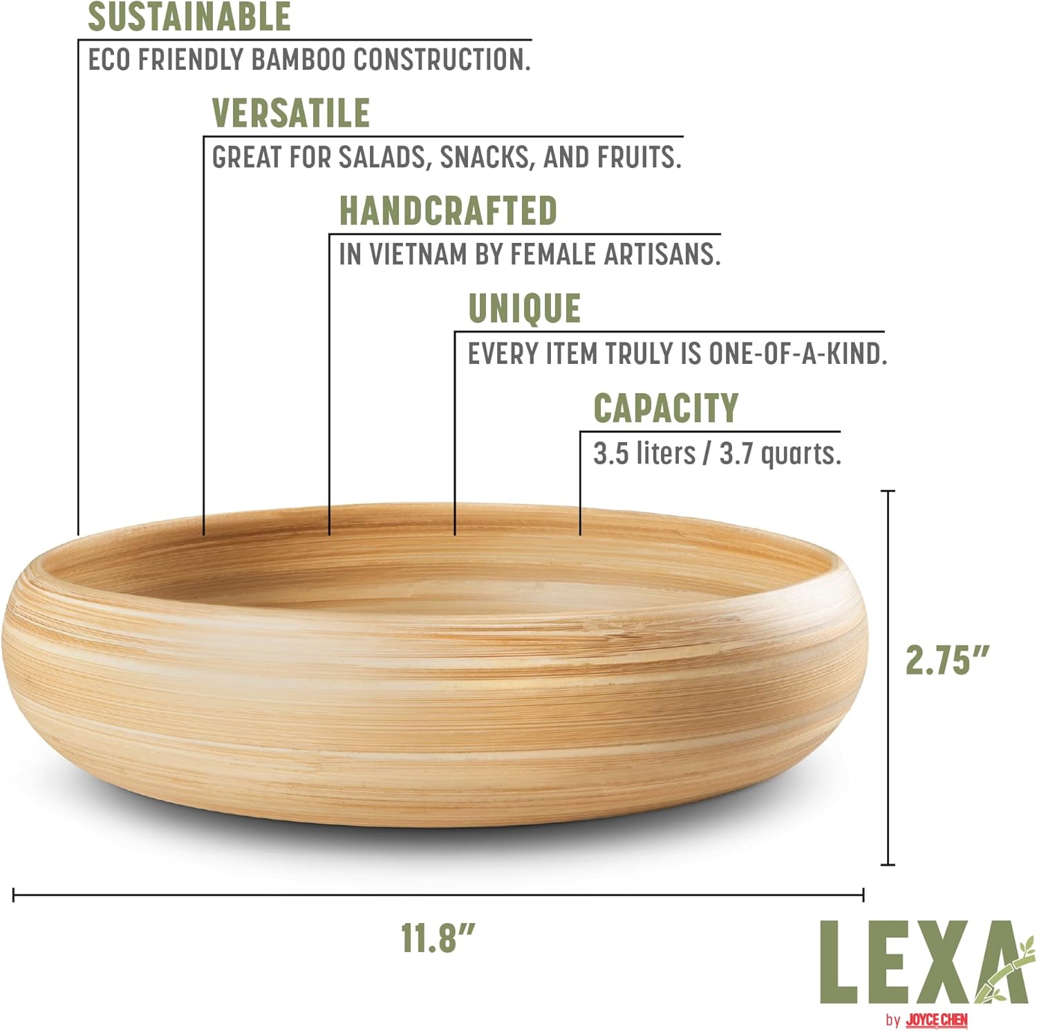 SUSTAINABLE ECO FRIENDLY BAMBOO CONSTRUCTION.  
VERSATILE GREAT FOR SALADS, SNACKS, AND FRUITS.  
HANDCRAFTED IN VIETNAM BY FEMALE ARTISANS.  
UNIQUE EVERY ITEM TRULY IS ONE-OF-A-KIND.  
CAPACITY 3.5 liters / 3.7 quarts.  
2.75" x 11.8"  
LEXA by JOYCE CHEN