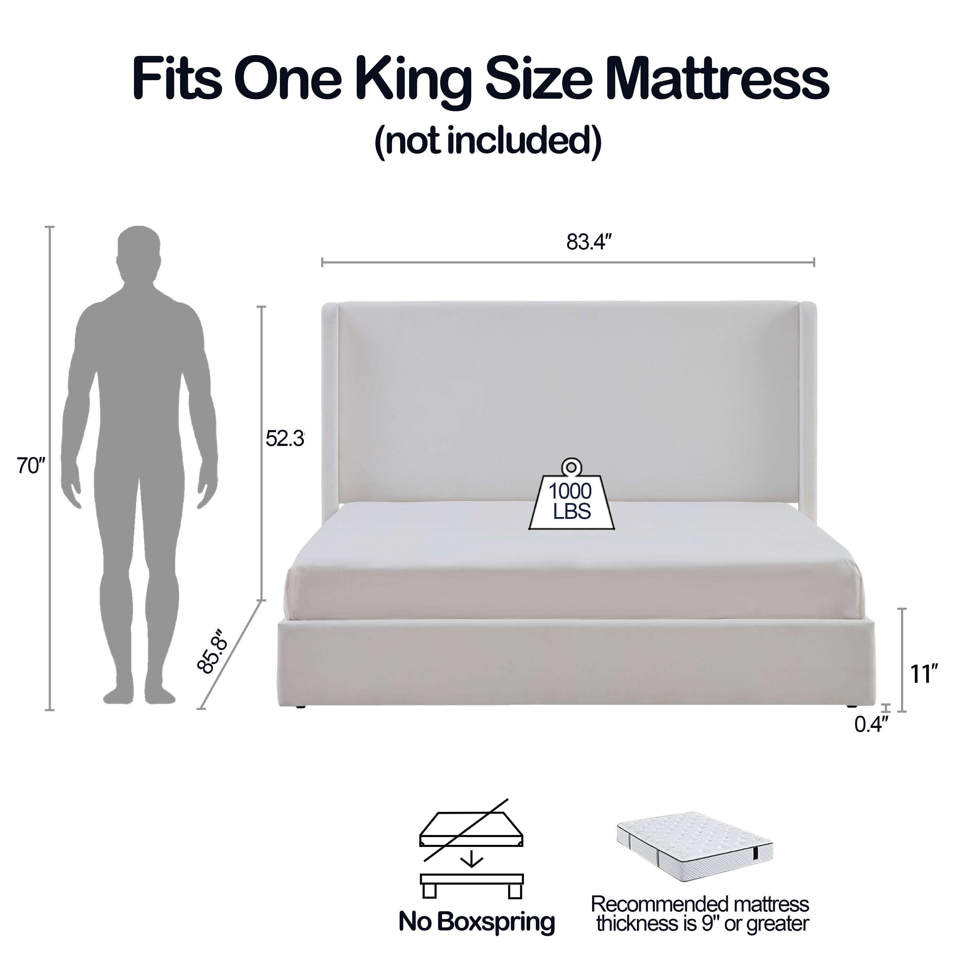 Fits One King Size Mattress (not included)

- 83.4" (width)
- 70" (height)
- 52.3" (depth)
- 1000 LBS (weight capacity)
- 85.8" (overall length)
- 8" (height from floor)
- 0.4" (thickness)
- 11" (height of mattress)

Recommended mattress thickness is 9" or greater

No Boxspring