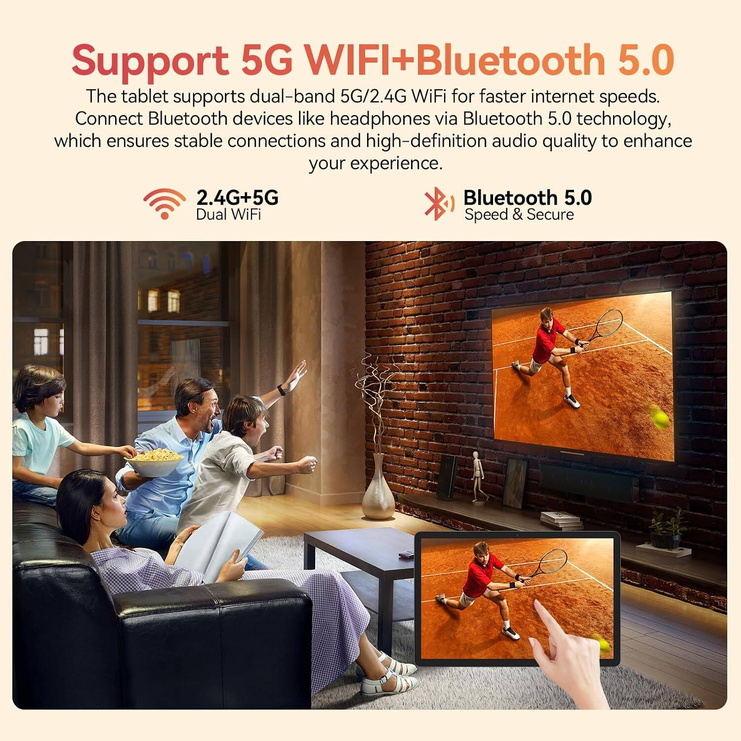 Support 5G WIFI+Bluetooth 5.0

The tablet supports dual-band 5G/2.4G WiFi for faster internet speeds. Connect Bluetooth devices like headphones via Bluetooth 5.0 technology, which ensures stable connections and high-definition audio quality to enhance your experience.

2.4G+5G Dual WiFi

Bluetooth 5.0 Speed & Secure