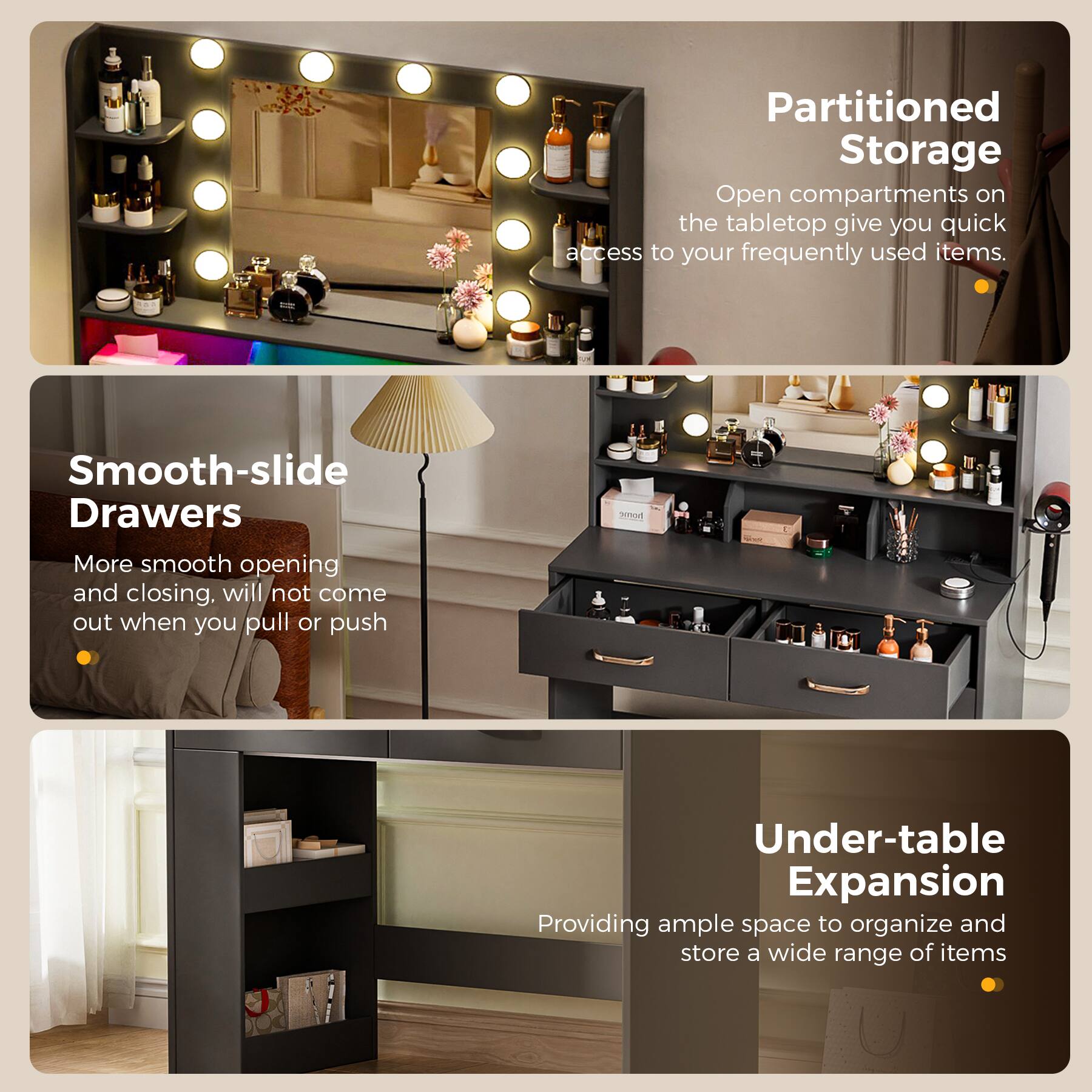 Partitioned Storage  
Open compartments on the tabletop give you quick access to your frequently used items.

Smooth-slide Drawers  
More smooth opening and closing, will not come out when you pull or push.

Under-table Expansion  
Providing ample space to organize and store a wide range of items.