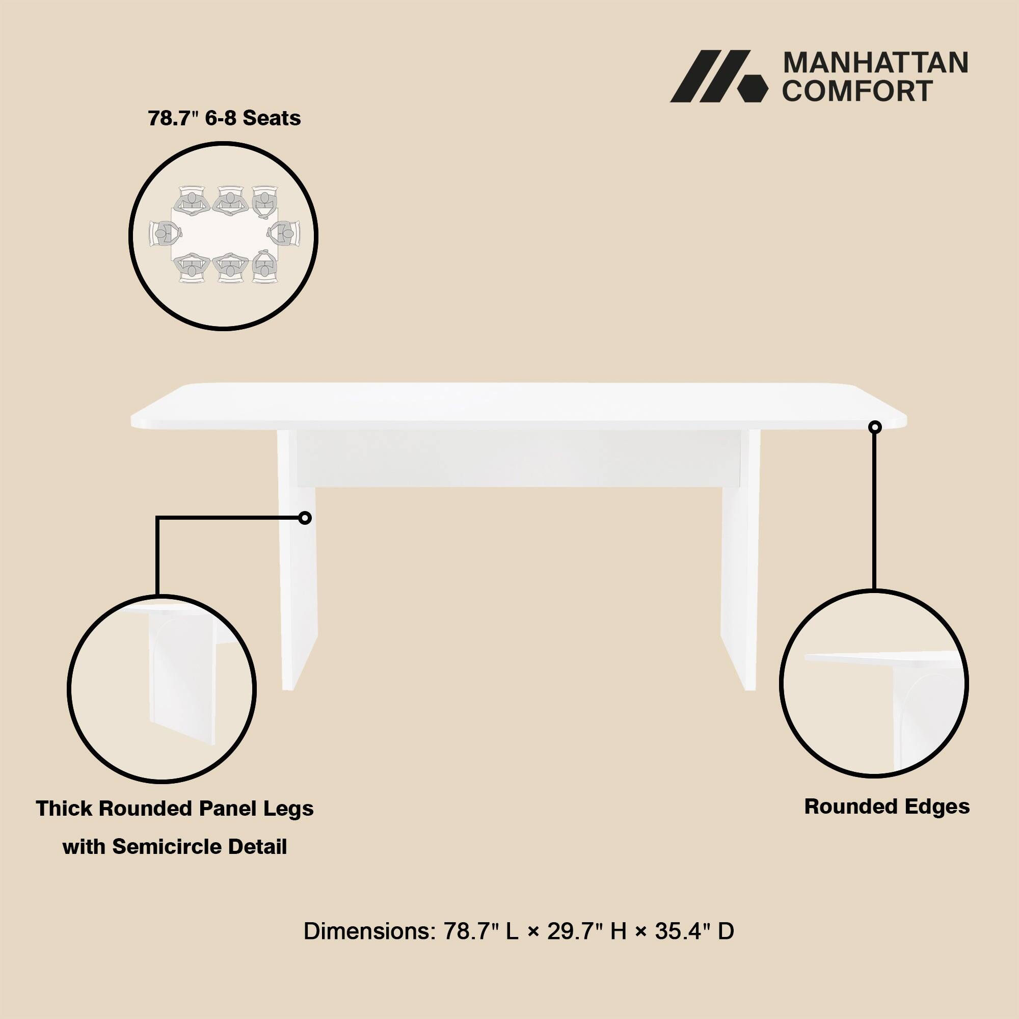 78.7" 6-8 Seats

MANHATTAN COMFORT

Thick Rounded Panel Legs with Semicircle Detail

Rounded Edges

Dimensions: 78.7" L x 29.7" H x 35.4" D