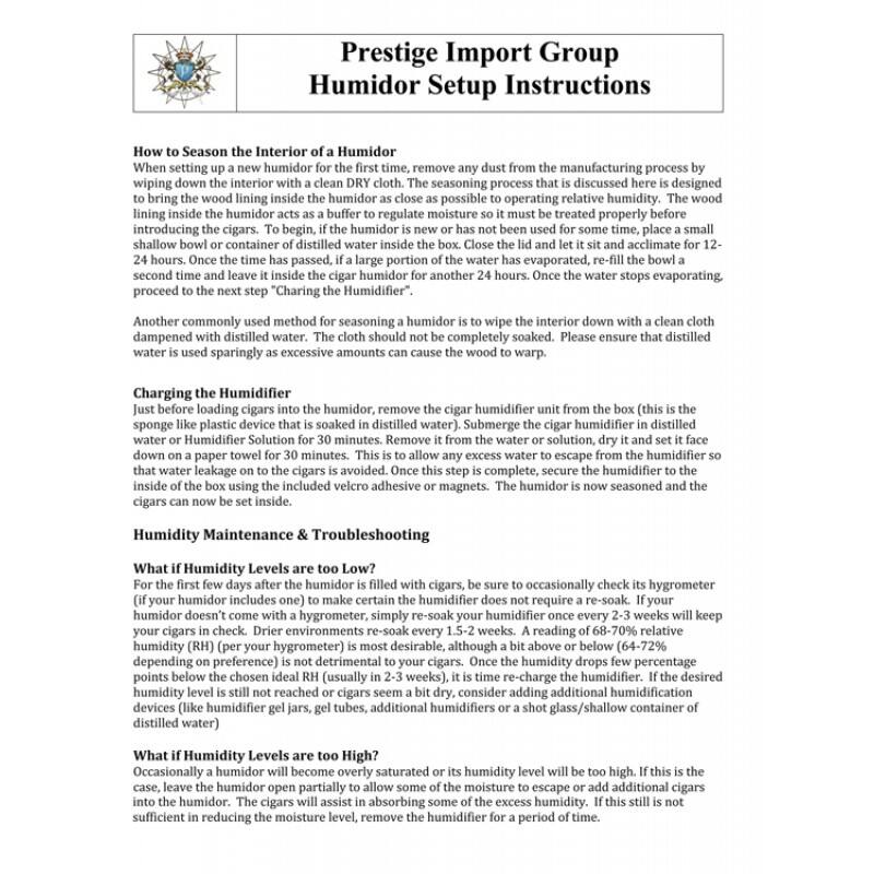 Prestige Import Group  
Humidor Setup Instructions  

**How to Season the Interior of a Humidor**  
When setting up a new humidor for the first time, remove any dust from the manufacturing process by wiping down the interior with a clean DRY cloth. The seasoning process that is discussed here is designed to bring the wood lining inside the humidor as close as possible to operating relative humidity. The wood lining inside the humidor acts as a buffer to regulate moisture so it must be treated properly before introducing the cigars. To begin, if the humidor is new or has not been used for some time, place a small shallow bowl or container of distilled water inside the box. Close the lid and let it sit and acclimate for 12-24 hours. Once the time has passed, if a large portion of the water has evaporated, re-fill the bowl a second time and leave it inside the cigar humidor for another 24 hours. Once the water stops evaporating, proceed to the next step "Charging the Humidifier."  

Another commonly used method for seasoning a humidor is to wipe the interior down with a cloth dampened with distilled water. The cloth should not be completely soaked. Please ensure that distilled water is used