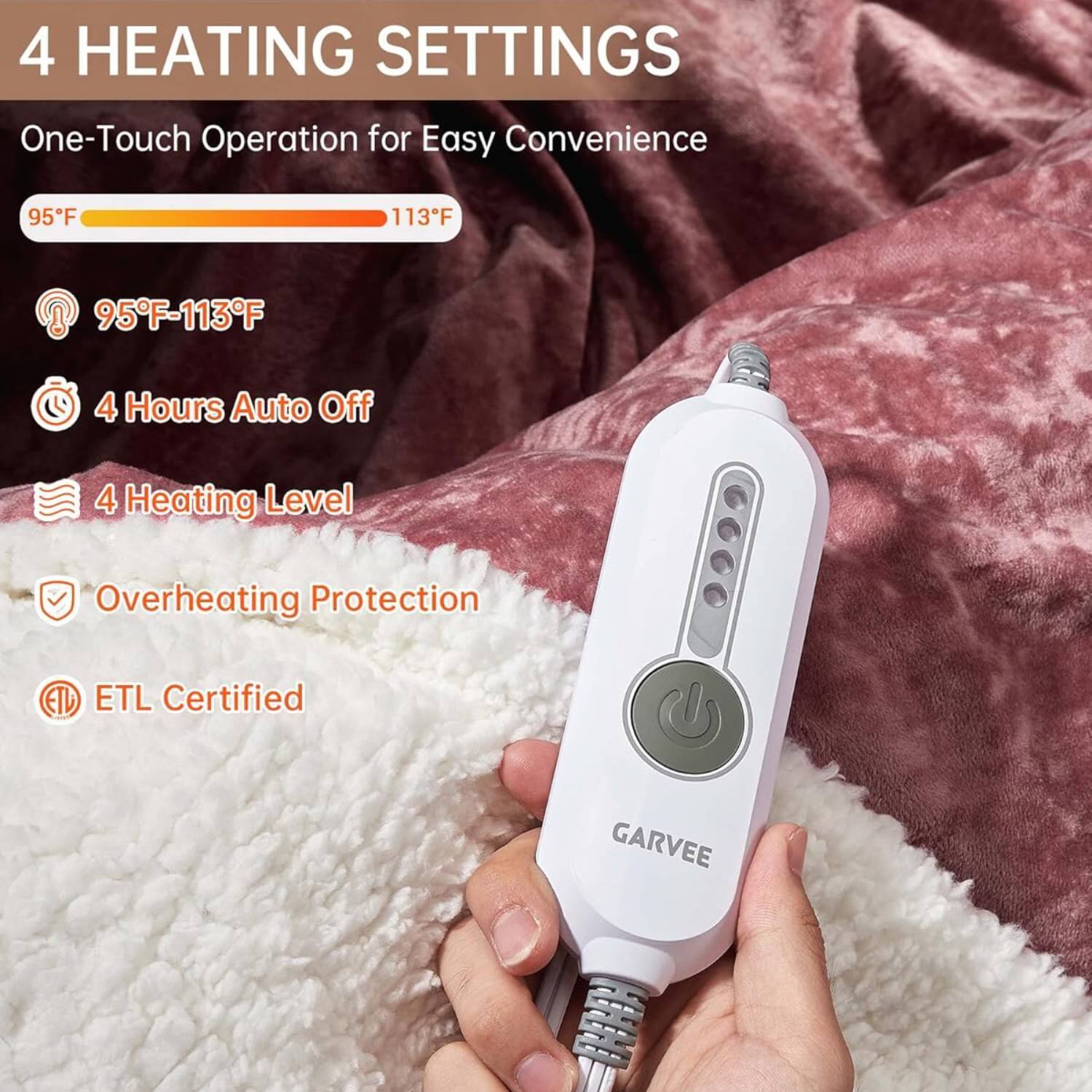 4 HEATING SETTINGS  
One-Touch Operation for Easy Convenience  

95°F - 113°F  

- 95°F-113°F  
- 4 Hours Auto Off  
- 4 Heating Level  
- Overheating Protection  
- ETL Certified  

GARVEE