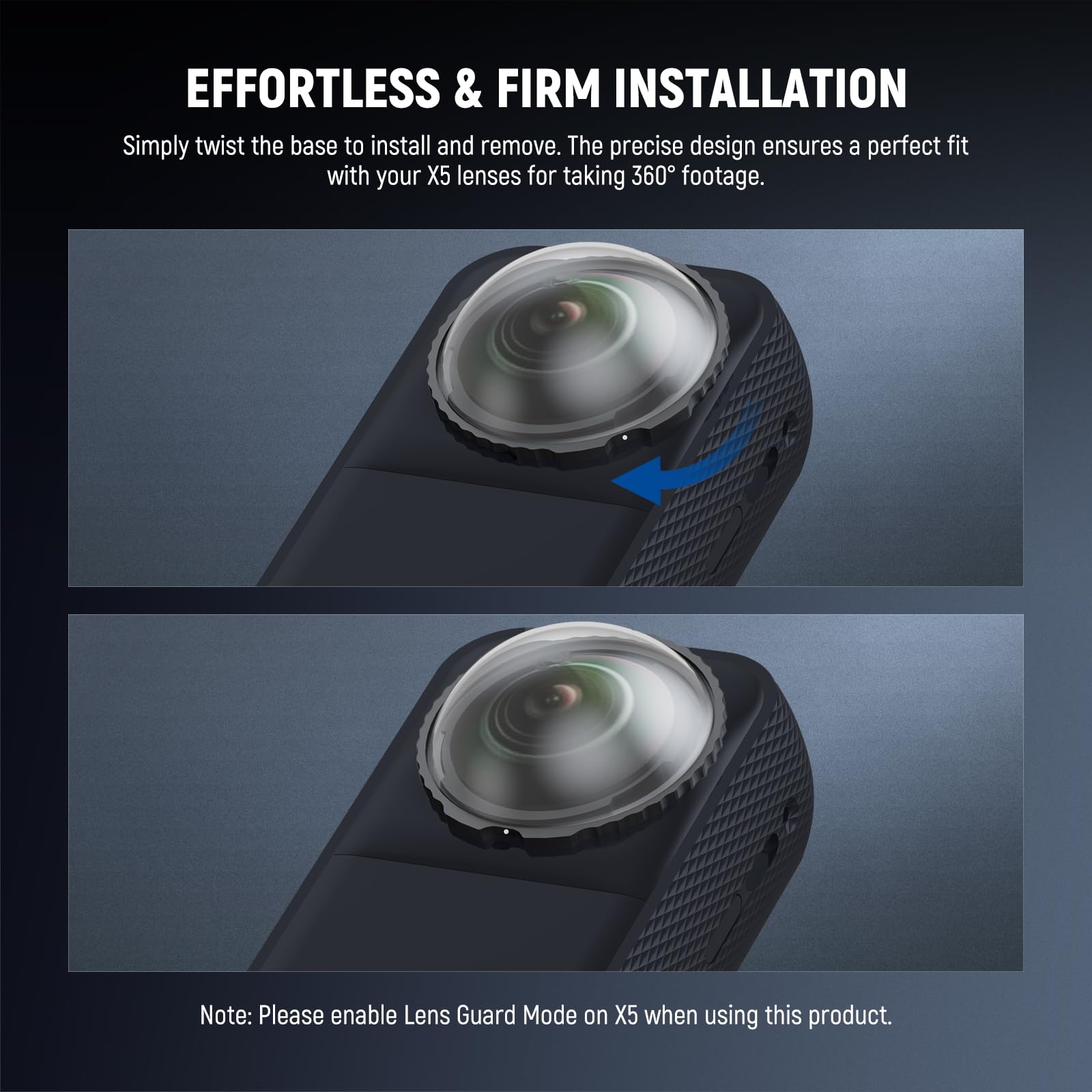 EFFORTLESS & FIRM INSTALLATION

Simply twist the base to install and remove. The precise design ensures a perfect fit with your X5 lenses for taking 360° footage.

Note: Please enable Lens Guard Mode on X5 when using this product.