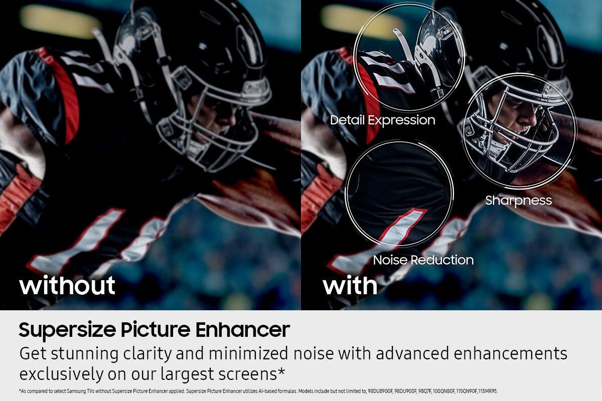 Detail Expression Sharpness without Noise Reduction with Supersize Picture Enhancer Get stunning clarity and minimized noise with advanced enhancements exclusively on our largest screens* "As compared to select Samsung TVs without Supersize Picture Enhancer applied. Supersize Picture Enhancer utilizes AI-based formulas. Models include but not limited to, 98DU8900F, 98DU900F, 9807F, 100QN90F, 115QN90F, 115MR95