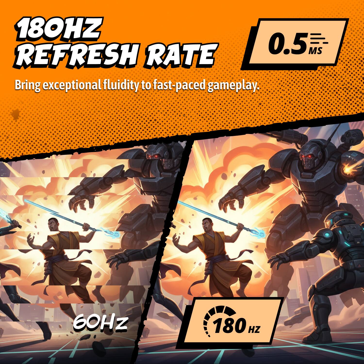 180Hz Refresh Rate  
0.5ms  
Bring exceptional fluidity to fast-paced gameplay.  

60Hz  
180Hz