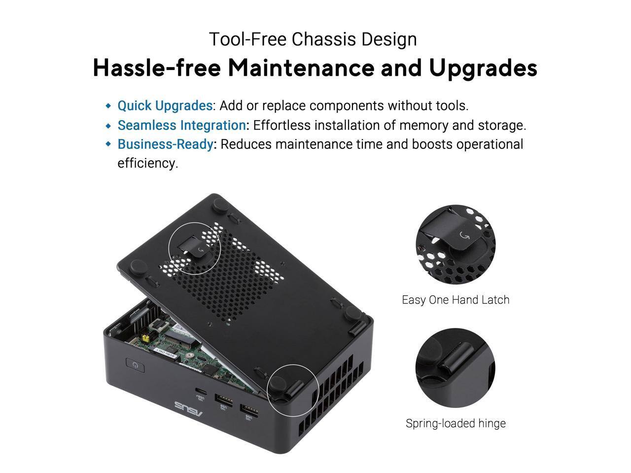 Tool-Free Chassis Design  
Hassle-free Maintenance and Upgrades

- Quick Upgrades: Add or replace components without tools.
- Seamless Integration: Effortless installation of memory and storage.
- Business-Ready: Reduces maintenance time and boosts operational efficiency.

Easy One Hand Latch  
Spring-loaded hinge