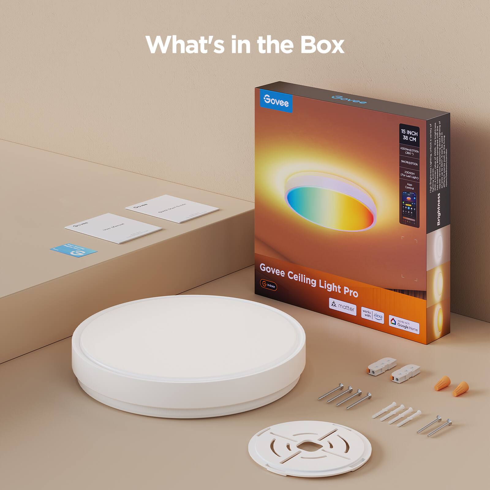 What's in the Box

Govee Ceiling Light Pro

- 15 INCH 38 CM
- 1600 LUMENS
- 2700K-6500K COLOR TEMPERATURE
- BRIGHTNESS
- SMART LIGHT
- Alexa
- Google Home
- Matter
- Wi-Fi
- Bluetooth

Included:
- Ceiling Light
- Mounting Bracket
- Screws
- Adhesive Pads
- User Manual