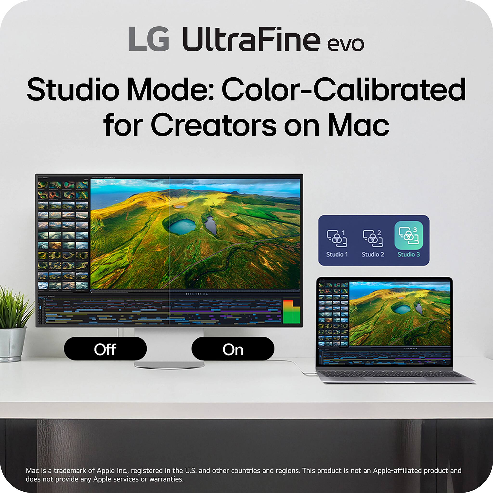 LG UltraFine evo  
Studio Mode: Color-Calibrated for Creators on Mac  

Studio 1 Studio 2 Studio 3  
Off On  

Mac is a trademark of Apple Inc., registered in the U.S. and other countries and regions. This product is not an Apple-affiliated product and does not provide any Apple services or warranties.