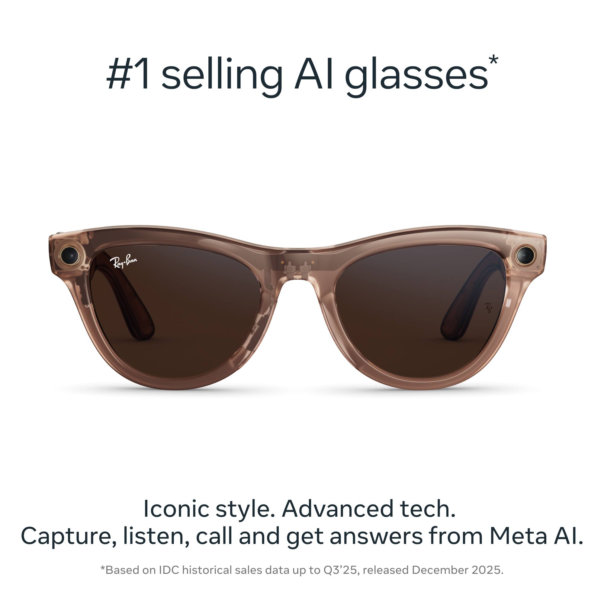 #1 selling AI glasses*

Iconic style. Advanced tech. Capture, listen, call and get answers from Meta AI.

*Based on IDC historical sales data up to Q3'25, released December 2025.