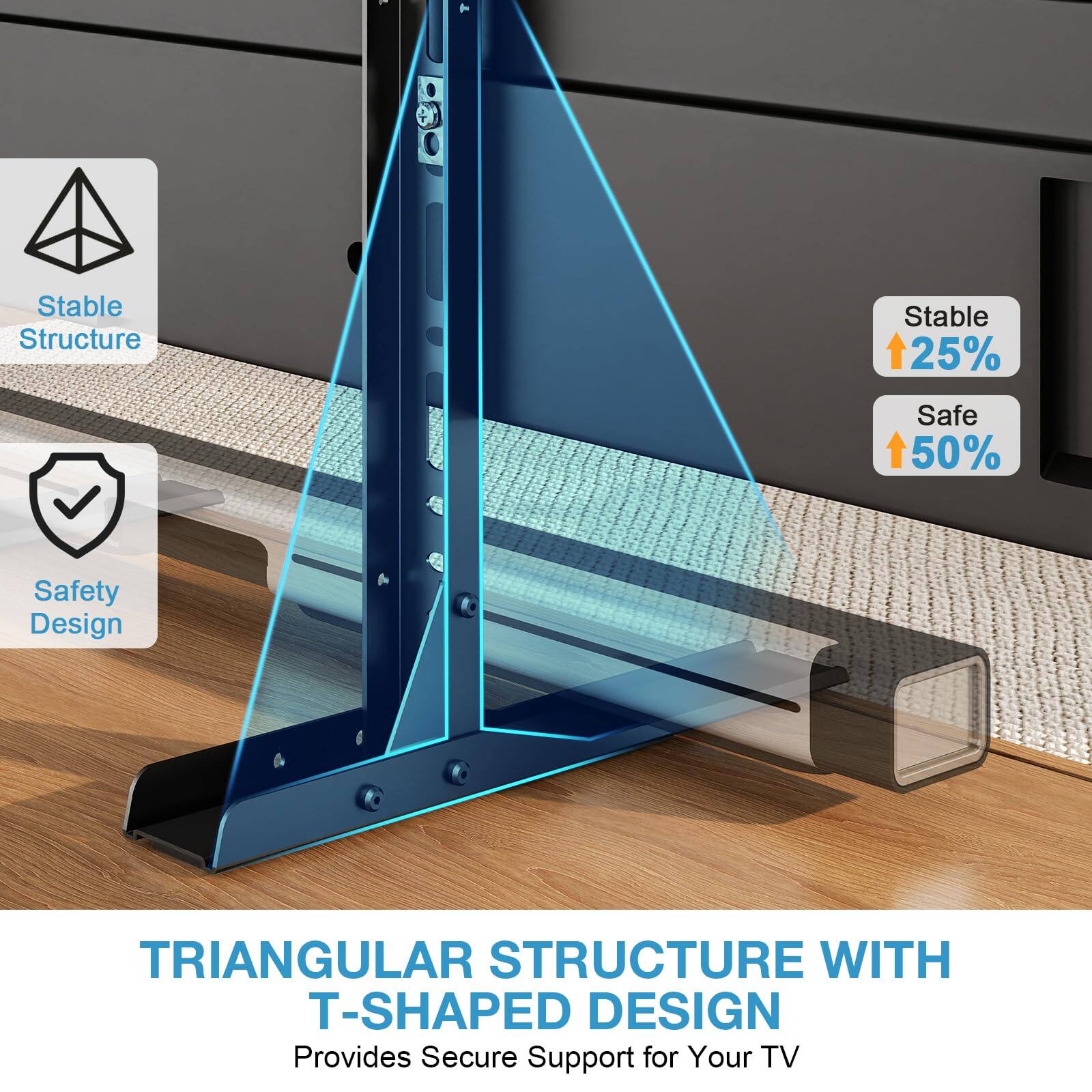 - Stable Structure
- Safety Design
- TRIANGULAR STRUCTURE WITH T-SHAPED DESIGN
- Provides Secure Support for Your TV
- Stable 25%
- Safe 50%